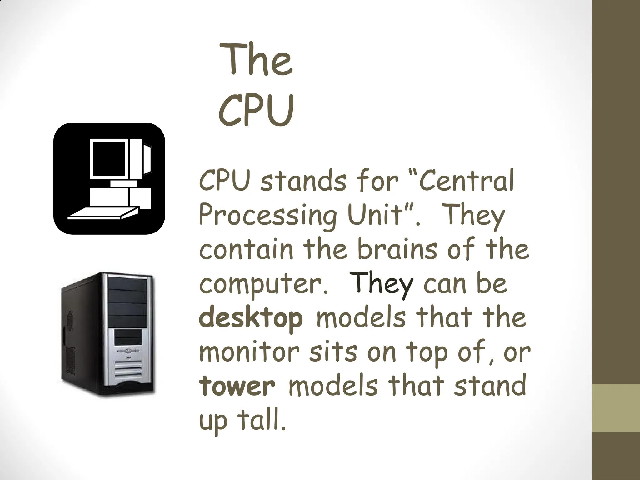 The
CPU
CPU stands for “Central
Processing Unit”. They
contain the brains of the
computer. They can be
desktop models that the
monitor sits on top of, or
tower models that stand
up tall.
 