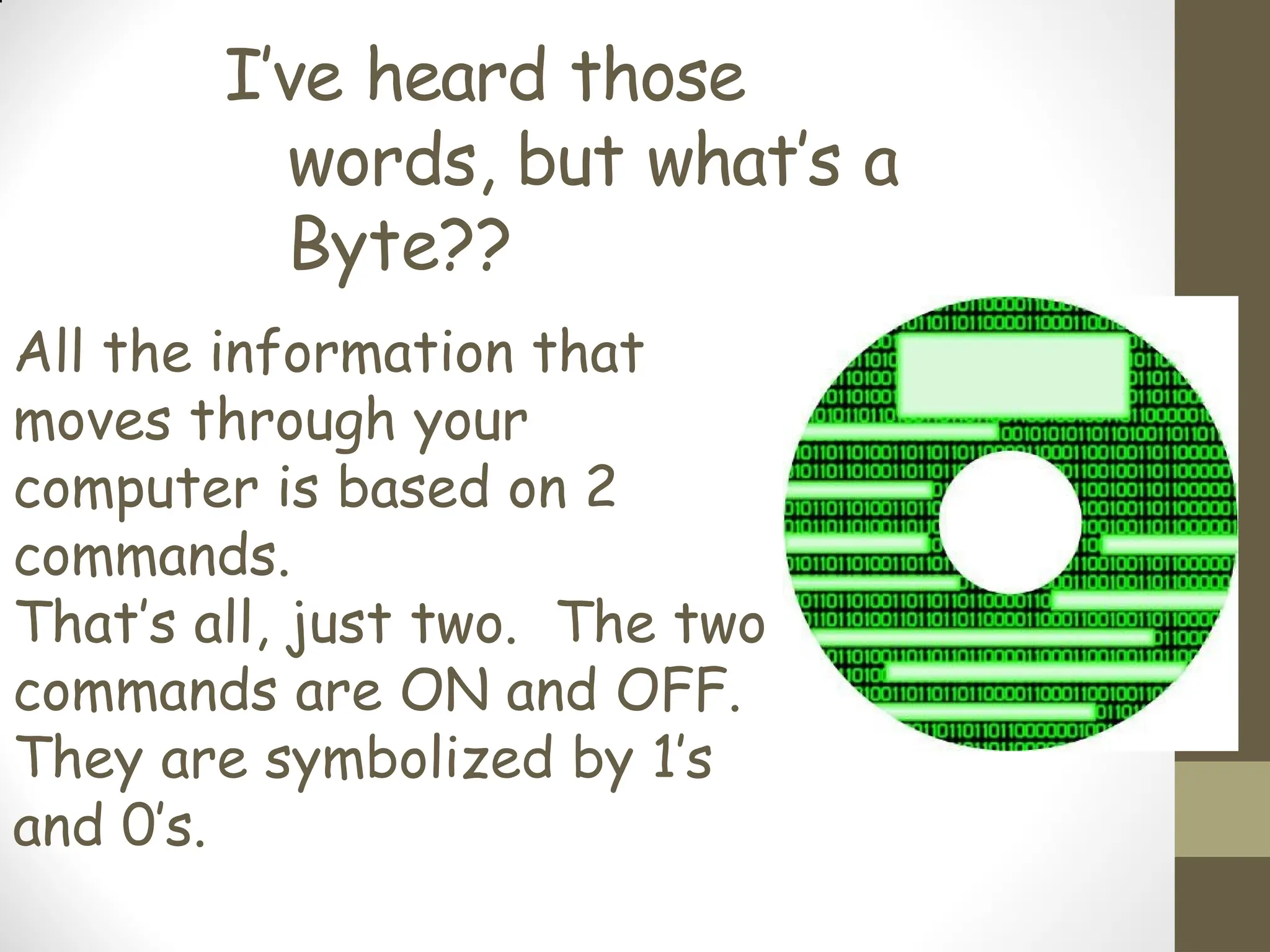 I’ve heard those
words, but what’s a
Byte??
All the information that
moves through your
computer is based on 2
commands.
That’s all, just two. The two
commands are ON and OFF.
They are symbolized by 1’s
and 0’s.
 