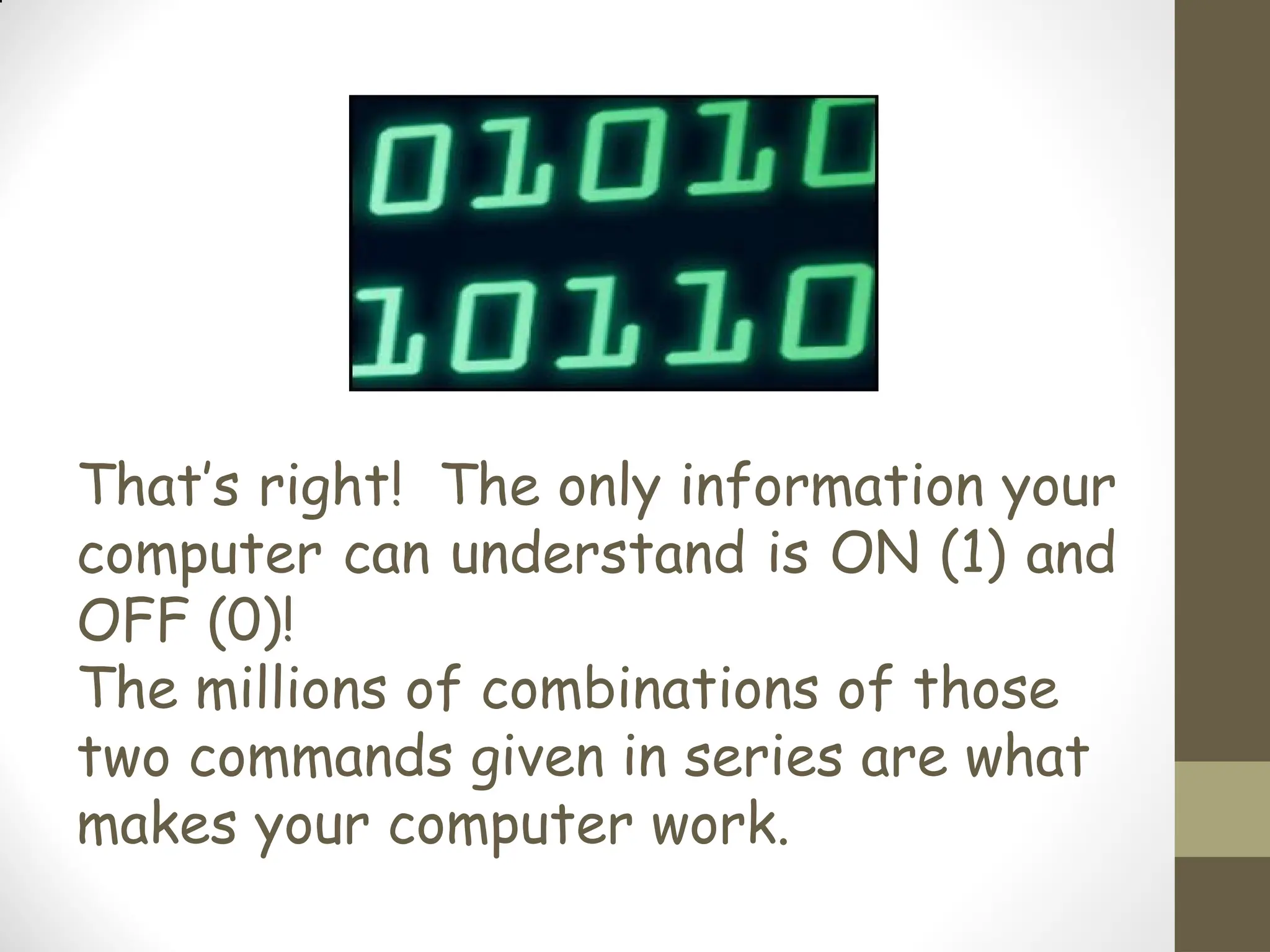 That’s right! The only information your
computer can understand is ON (1) and
OFF (0)!
The millions of combinations of those
two commands given in series are what
makes your computer work.
 