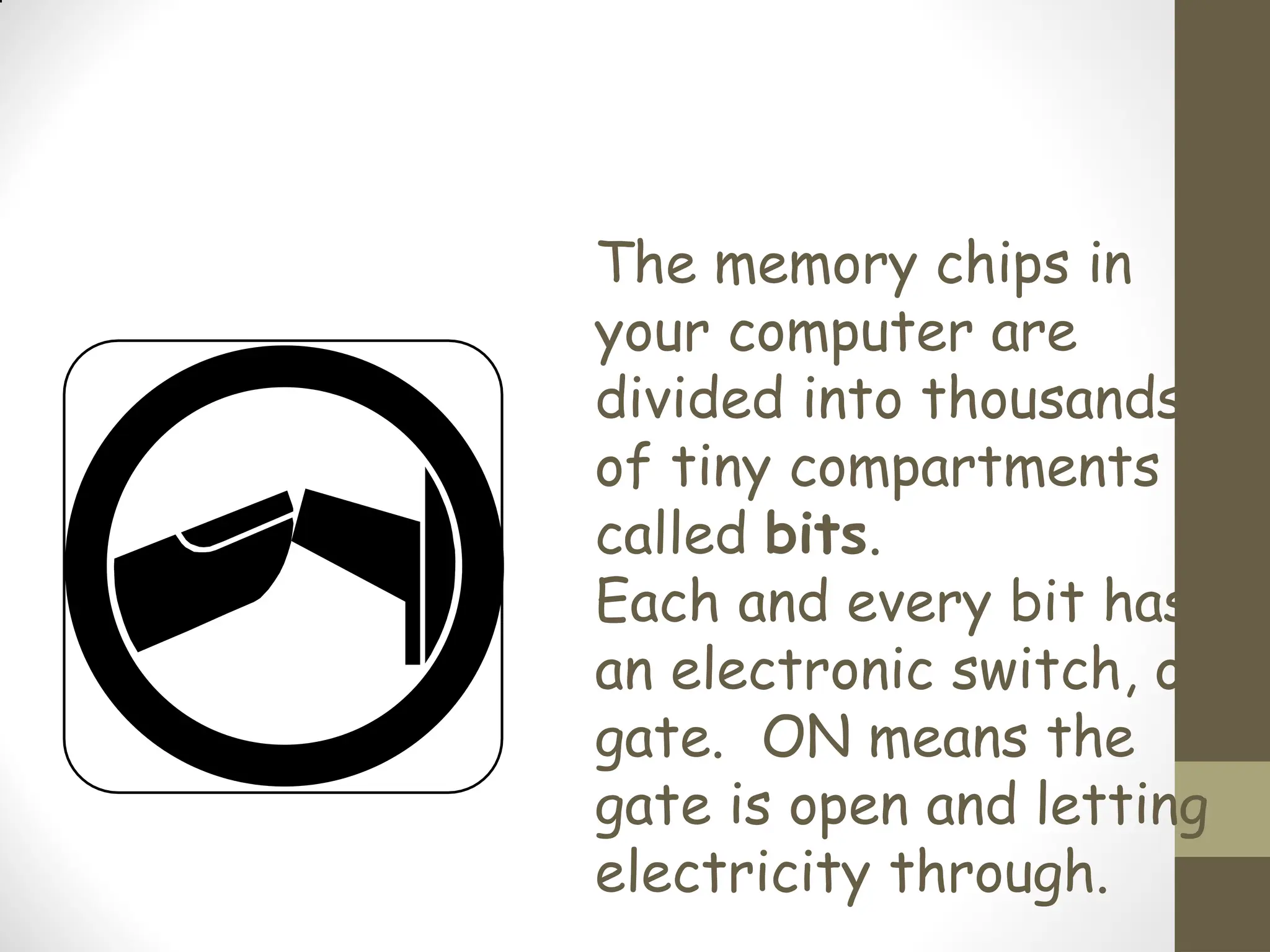 The memory chips in
your computer are
divided into thousands
of tiny compartments
called bits.
Each and every bit has
an electronic switch, or
gate. ON means the
gate is open and letting
electricity through.
 