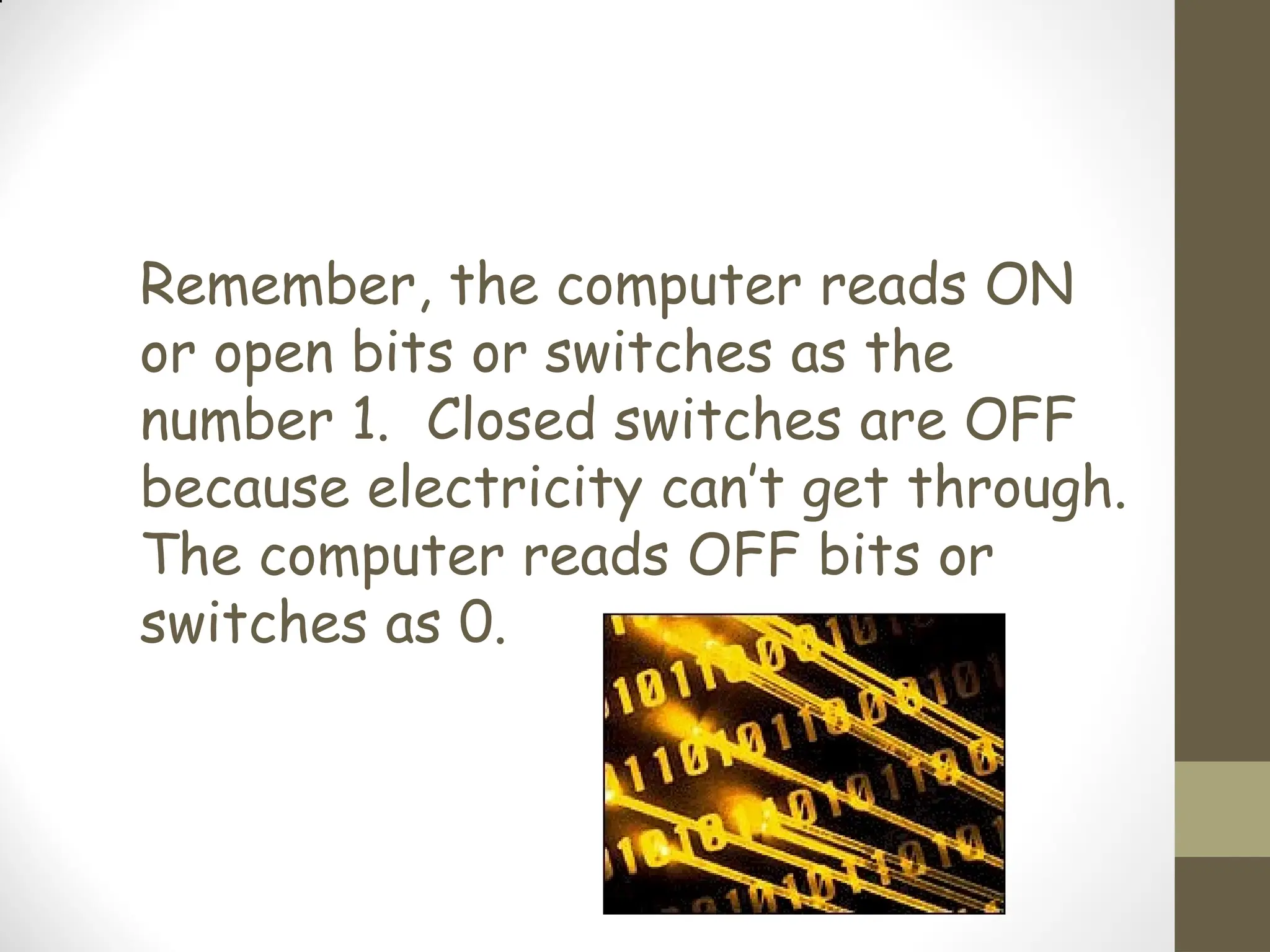 Remember, the computer reads ON
or open bits or switches as the
number 1. Closed switches are OFF
because electricity can’t get through.
The computer reads OFF bits or
switches as 0.
 
