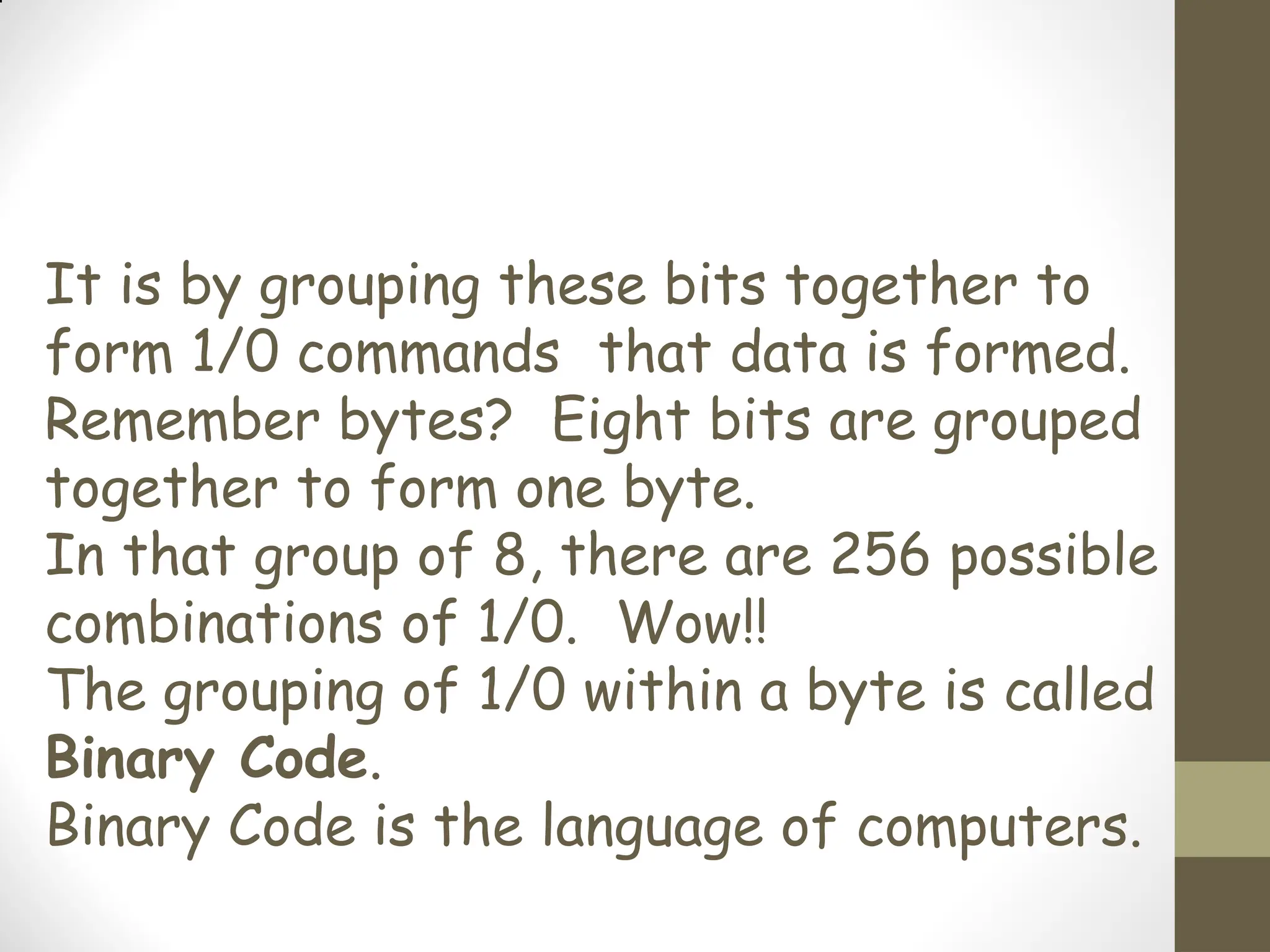 It is by grouping these bits together to
form 1/0 commands that data is formed.
Remember bytes? Eight bits are grouped
together to form one byte.
In that group of 8, there are 256 possible
combinations of 1/0. Wow!!
The grouping of 1/0 within a byte is called
Binary Code.
Binary Code is the language of computers.
 
