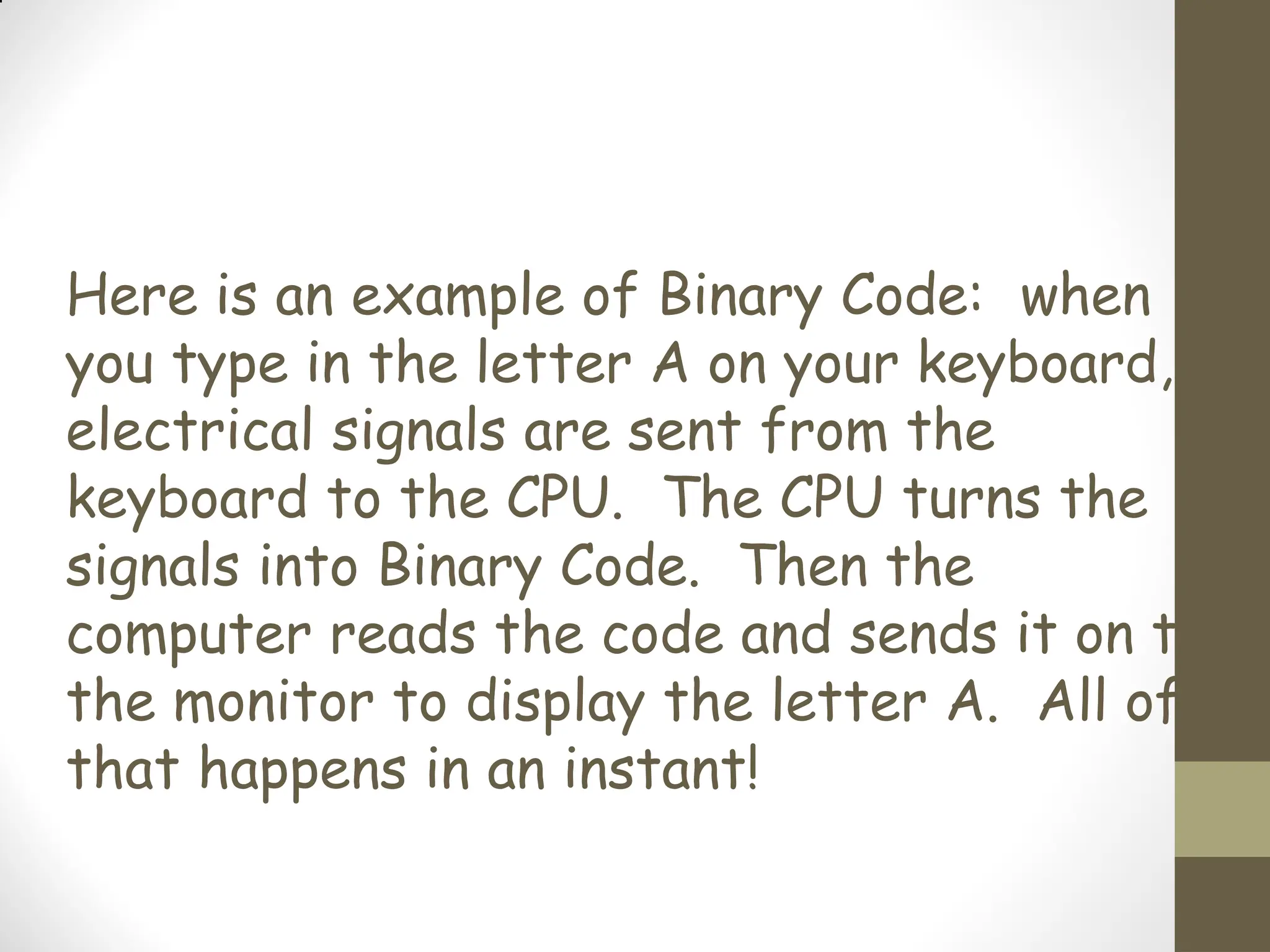 Here is an example of Binary Code: when
you type in the letter A on your keyboard,
electrical signals are sent from the
keyboard to the CPU. The CPU turns the
signals into Binary Code. Then the
computer reads the code and sends it on to
the monitor to display the letter A. All of
that happens in an instant!
 