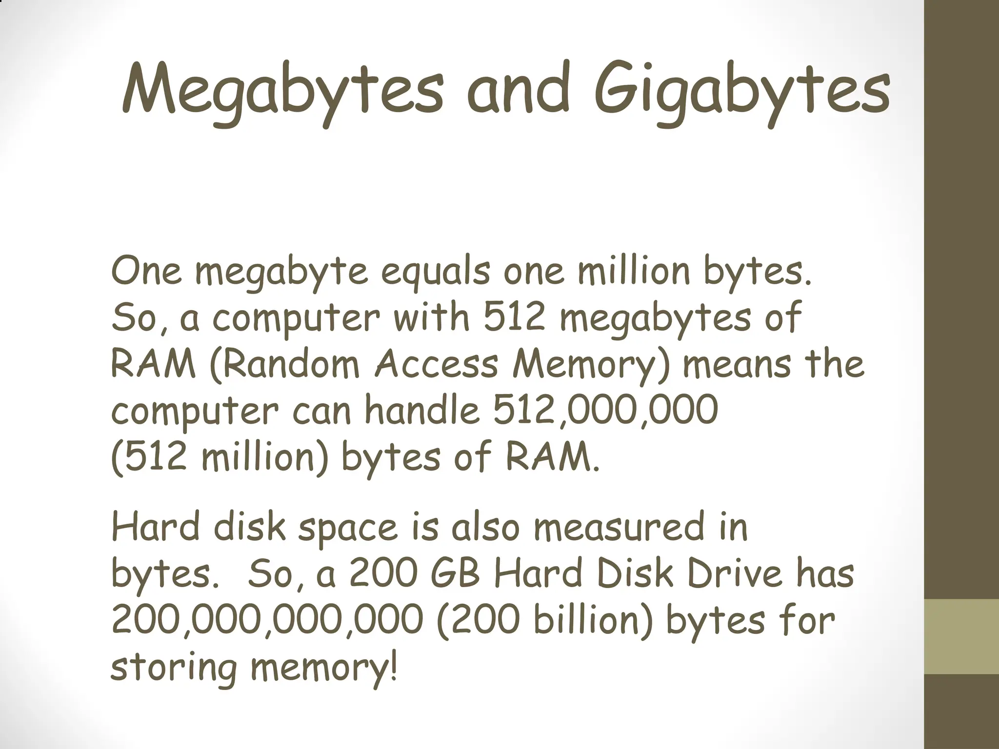 Megabytes and Gigabytes
One megabyte equals one million bytes.
So, a computer with 512 megabytes of
RAM (Random Access Memory) means the
computer can handle 512,000,000
(512 million) bytes of RAM.
Hard disk space is also measured in
bytes. So, a 200 GB Hard Disk Drive has
200,000,000,000 (200 billion) bytes for
storing memory!
 