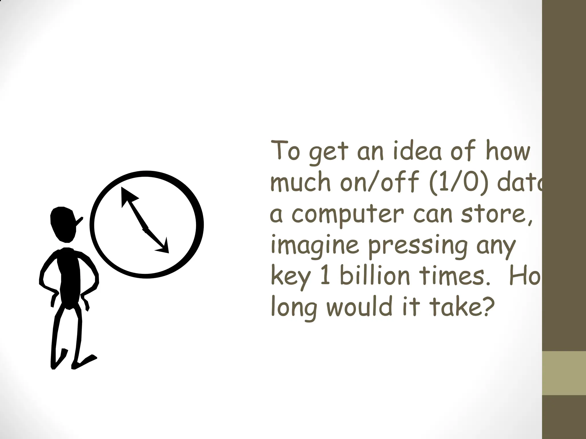 To get an idea of how
much on/off (1/0) data
a computer can store,
imagine pressing any
key 1 billion times. How
long would it take?
 