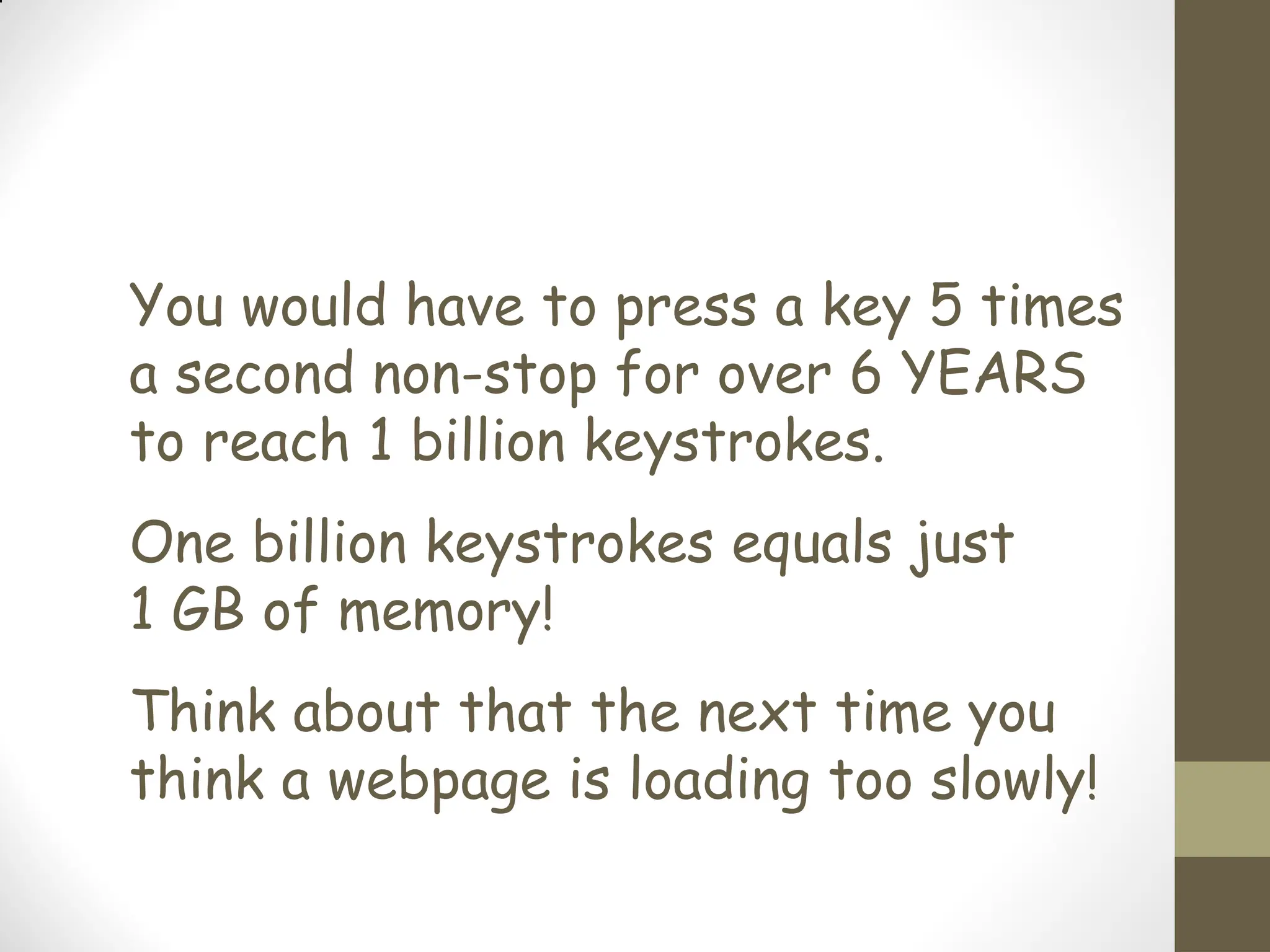 You would have to press a key 5 times
a second non-stop for over 6 YEARS
to reach 1 billion keystrokes.
One billion keystrokes equals just
1 GB of memory!
Think about that the next time you
think a webpage is loading too slowly!
 