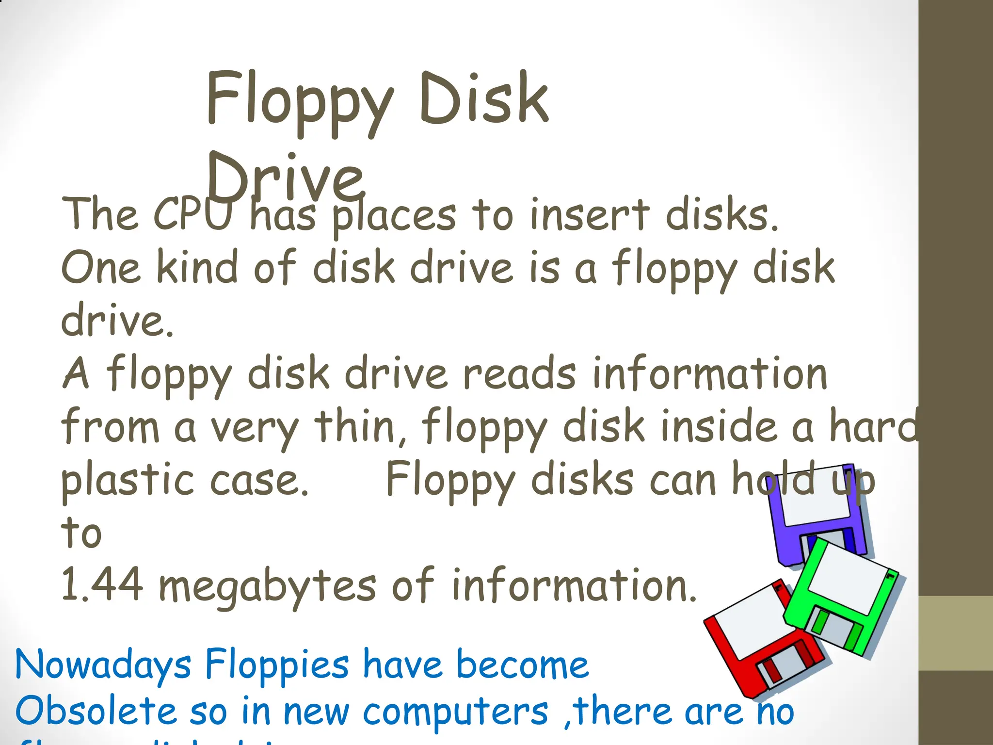 Floppy Disk
Drive
The CPU has places to insert disks.
One kind of disk drive is a floppy disk
drive.
A floppy disk drive reads information
from a very thin, floppy disk inside a hard
plastic case. Floppy disks can hold up
to
1.44 megabytes of information.
Nowadays Floppies have become
Obsolete so in new computers ,there are no
 