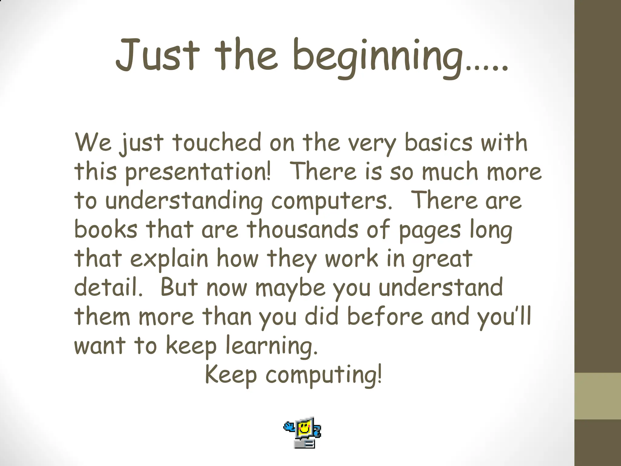 Just the beginning…..
We just touched on the very basics with
this presentation! There is so much more
to understanding computers. There are
books that are thousands of pages long
that explain how they work in great
detail. But now maybe you understand
them more than you did before and you’ll
want to keep learning.
Keep computing!
 