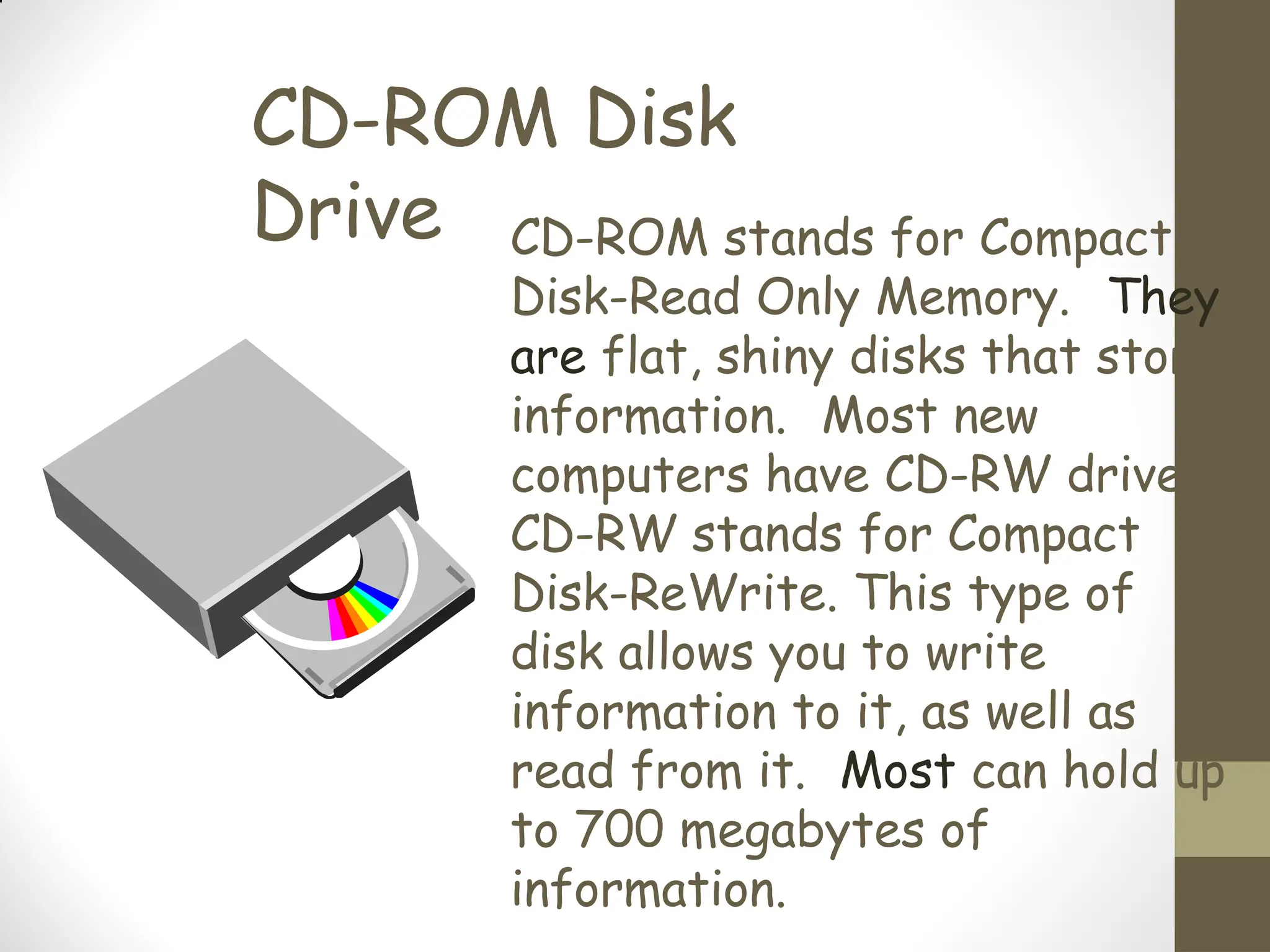 CD-ROM Disk
Drive CD-ROM stands for Compact
Disk-Read Only Memory. They
are flat, shiny disks that store
information. Most new
computers have CD-RW drives.
CD-RW stands for Compact
Disk-ReWrite. This type of
disk allows you to write
information to it, as well as
read from it. Most can hold up
to 700 megabytes of
information.
 