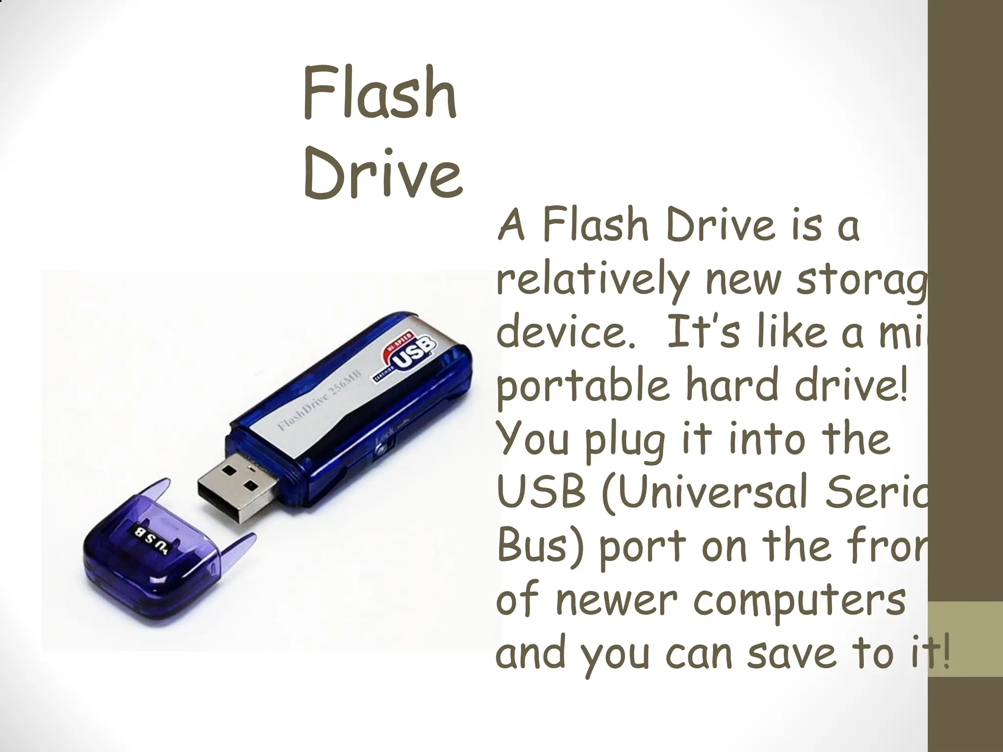 Flash
Drive
A Flash Drive is a
relatively new storage
device. It’s like a mini,
portable hard drive!
You plug it into the
USB (Universal Serial
Bus) port on the front
of newer computers
and you can save to it!
 