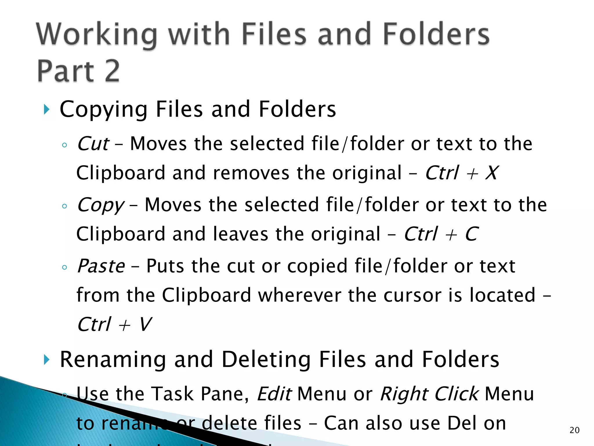 Copying Files and Folders Cut  – Moves the selected file/folder or text to the Clipboard and removes the original –  Ctrl + X Copy  – Moves the selected file/folder or text to the Clipboard and leaves the original –  Ctrl + C Paste  – Puts the cut or copied file/folder or text from the Clipboard wherever the cursor is located –  Ctrl + V Renaming and Deleting Files and Folders Use the Task Pane,  Edit  Menu or  Right Click  Menu to rename or delete files – Can also use Del on keyboard to delete files 