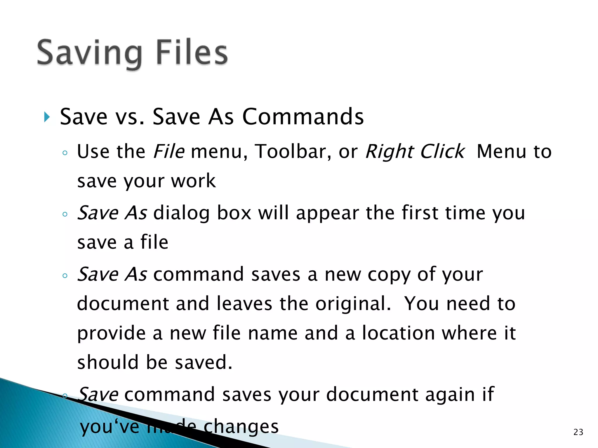 Save vs. Save As Commands Use the  File  menu, Toolbar, or  Right Click  Menu to save your work Save As  dialog box will appear the first time you save a file Save As  command saves a new copy of your document and leaves the original.  You need to provide a new file name and a location where it should be saved. Save  command saves your document again if  you‘ve made changes 