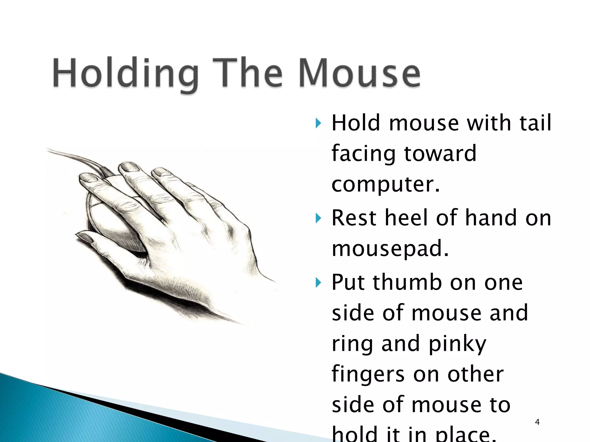 Hold mouse with tail facing toward computer. Rest heel of hand on mousepad. Put thumb on one side of mouse and ring and pinky fingers on other side of mouse to hold it in place. Put index finger on left button. 