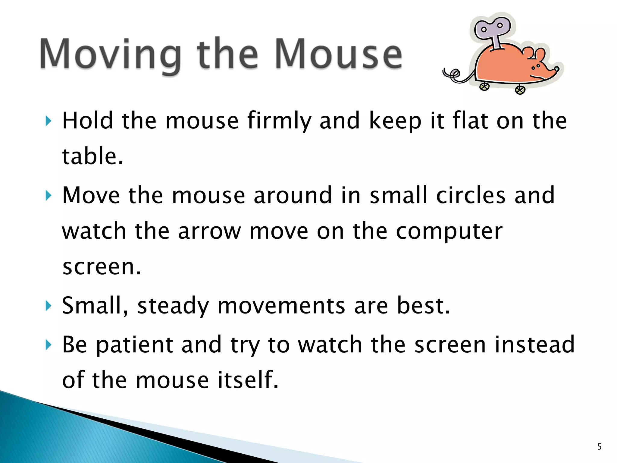Hold the mouse firmly and keep it flat on the table.  Move the mouse around in small circles and watch the arrow move on the computer screen.  Small, steady movements are best.  Be patient and try to watch the screen instead of the mouse itself. 