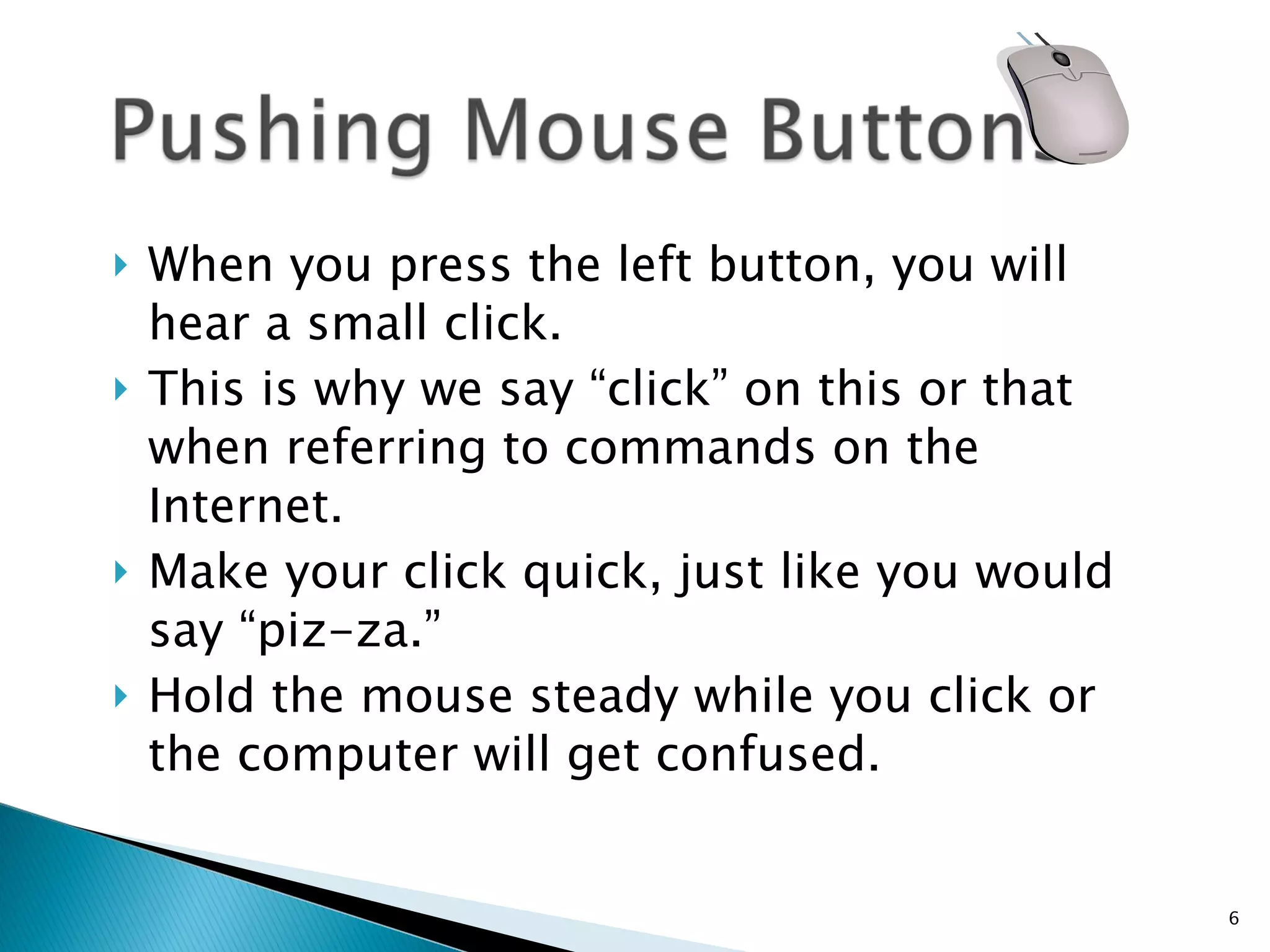 When you press the left button, you will hear a small click.  This is why we say “click” on this or that when referring to commands on the Internet.  Make your click quick, just like you would say “piz-za.”  Hold the mouse steady while you click or the computer will get confused.  
