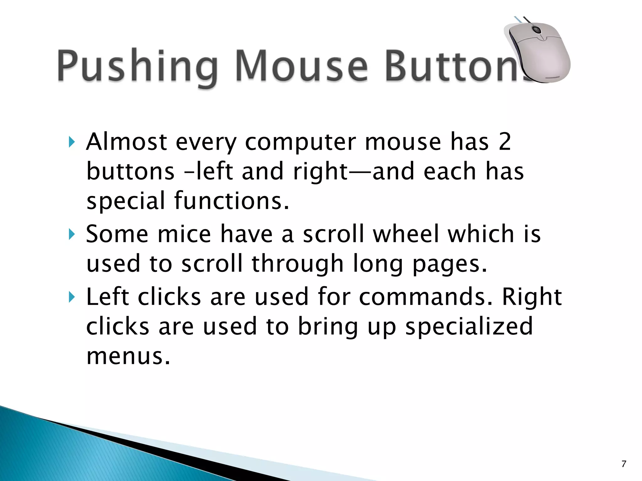Almost every computer mouse has 2 buttons –left and right—and each has special functions.  Some mice have a scroll wheel which is used to scroll through long pages. Left clicks are used for commands. Right clicks are used to bring up specialized menus. 