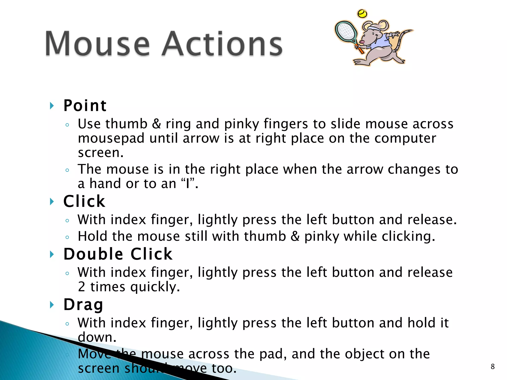 Point  Use thumb & ring and pinky fingers to slide mouse across mousepad until arrow is at right place on the computer screen.  The mouse is in the right place when the arrow changes to a hand or to an “I”. Click   With index finger, lightly press the left button and release.  Hold the mouse still with thumb & pinky while clicking. Double Click With index finger, lightly press the left button and release 2 times quickly. Drag With index finger, lightly press the left button and hold it down.  Move the mouse across the pad, and the object on the screen should move too.   