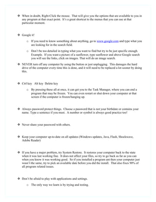  When in doubt, Right-Click the mouse. That will give you the options that are available to you in
  any program at that exact point. It’s a great shortcut to the menus that you can use at that
  particular moment.


 Google it!
       o If you need to know something about anything, go to www.google.com and type what you
         are looking for in the search field.
       o Don’t be too detailed in typing what you want to find but try to be just specific enough.
         Example. If you want a picture of a sunflower, type sunflower and above Google search
         you will see the links, click on images. That will do an image search.
 NEVER turn off any computer by using the button or just unplugging. This damages the hard
  drive of the computer every time this is done, and it will need to be replaced a lot sooner by doing
  this.


 Ctrl key Alt key Delete key
       o By pressing these all at once, it can get you to the Task Manager, where you can end a
         program that may be frozen. You can even restart or shut down your computer at that
         screen if the computer is frozen/hanging up.


 Always password protect things. Choose a password that is not your birthdate or contains your
  name. Type a sentence if you must. A number or symbol is always good practice too!


 Never share your password with others.


 Keep your computer up-to-date on all updates (Windows updates, Java, Flash, Shockwave,
  Adobe Reader)


 If you have a major problem, try System Restore. It restores your computer back to the state
  when it was last working fine. It does not affect your files, so try to go back as far as you can
  when you know it was working good. So if you installed a program ant then your computer just
  wasn’t the same, try to pick an available date before you did the install. That also fixes 90% of
  all program related issues.


 Don’t be afraid to play with applications and settings.
       o The only way we learn is by trying and testing.
 