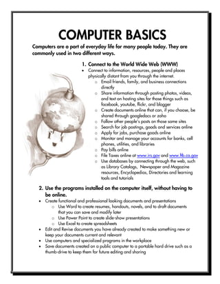 COMPUTER BASICS
Computers are a part of everyday life for many people today. They are
commonly used in two different ways.
2. Use the programs installed on the computer itself, without having to
be online.
 Create functional and professional looking documents and presentations
o Use Word to create resumes, handouts, novels, and to draft documents
that you can save and modify later
o Use Power Point to create slide-show presentations
o Use Excel to create spreadsheets
 Edit and Revise documents you have already created to make something new or
keep your documents current and relevant
 Use computers and specialized programs in the workplace
 Save documents created on a public computer to a portable hard drive such as a
thumb-drive to keep them for future editing and sharing
1. Connect to the World Wide Web (WWW)
 Connect to information, resources, people and places
physically distant from you through the internet.
o Email friends, family, and business connections
directly
o Share information through posting photos, videos,
and text on hosting sites for those things such as
facebook, youtube, flickr, and blogger
o Create documents online that can, if you choose, be
shared through googledocs or zoho
o Follow other people’s posts on those same sites
o Search for job postings, goods and services online
o Apply for jobs, purchase goods online
o Monitor and manage your accounts for banks, cell
phones, utilities, and libraries
o Pay bills online
o File Taxes online at www.irs.gov and www.ftb.ca.gov
o Use databases by connecting through the web, such
as Library Catalogs, Newspaper and Magazine
resources, Encyclopedias, Directories and learning
tools and tutorials
 
