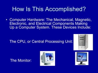 How Is This Accomplished? Computer Hardware: The Mechanical, Magnetic, Electronic, and Electrical Components Making Up a Computer System. These Devices Include:  The CPU, or Central Processing Unit:  The Monitor: 