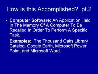 How Is this Accomplished?, pt.2 Computer Software:  An Application Held In The Memory Of A Computer To Be Recalled In Order To Perform A Specific Task.  Examples:   The Thousand Oaks Library Catalog, Google Earth, Microsoft Power Point, and Microsoft Word.  