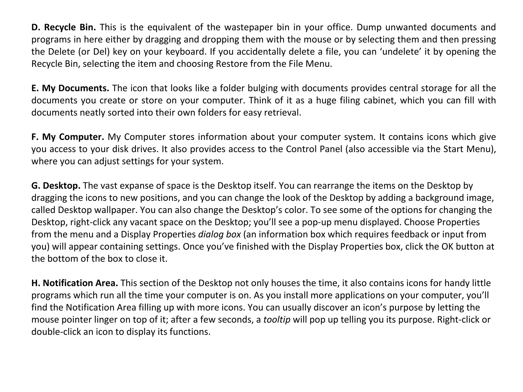 D. Recycle Bin.  This is the equivalent of the wastepaper bin in your office. Dump unwanted documents and programs in here either by dragging and dropping them with the mouse or by selecting them and then pressing the Delete (or Del) key on your keyboard. If you accidentally delete a file, you can ‘undelete’ it by opening the Recycle Bin, selecting the item and choosing Restore from the File Menu. E. My Documents.  The icon that looks like a folder bulging with documents provides central storage for all the documents you create or store on your computer. Think of it as a huge filing cabinet, which you can fill with documents neatly sorted into their own folders for easy retrieval. F. My Computer.  My Computer stores information about your computer system. It contains icons which give you access to your disk drives. It also provides access to the Control Panel (also accessible via the Start Menu), where you can adjust settings for your system. G. Desktop.  The vast expanse of space is the Desktop itself. You can rearrange the items on the Desktop by dragging the icons to new positions, and you can change the look of the Desktop by adding a background image, called Desktop wallpaper. You can also change the Desktop’s color. To see some of the options for changing the Desktop, right-click any vacant space on the Desktop; you’ll see a pop-up menu displayed. Choose Properties from the menu and a Display Properties  dialog box  (an information box which requires feedback or input from you) will appear containing settings. Once you’ve finished with the Display Properties box, click the OK button at the bottom of the box to close it. H. Notification Area.  This section of the Desktop not only houses the time, it also contains icons for handy little programs which run all the time your computer is on. As you install more applications on your computer, you’ll find the Notification Area filling up with more icons. You can usually discover an icon’s purpose by letting the mouse pointer linger on top of it; after a few seconds, a  tooltip  will pop up telling you its purpose. Right-click or double-click an icon to display its functions. 