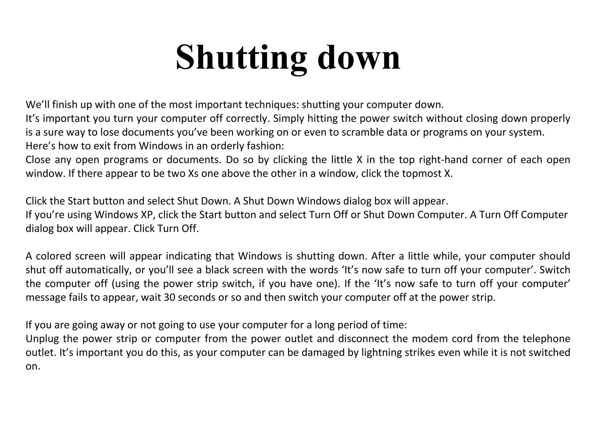 We’ll finish up with one of the most important techniques: shutting your computer down. It’s important you turn your computer off correctly. Simply hitting the power switch without closing down properly is a sure way to lose documents you’ve been working on or even to scramble data or programs on your system. Here’s how to exit from Windows in an orderly fashion: Close any open programs or documents. Do so by clicking the little X in the top right-hand corner of each open window. If there appear to be two Xs one above the other in a window, click the topmost X.  Click the Start button and select Shut Down. A Shut Down Windows dialog box will appear.  If you’re using Windows XP, click the Start button and select Turn Off or Shut Down Computer. A Turn Off Computer  dialog box will appear. Click Turn Off.  A colored screen will appear indicating that Windows is shutting down. After a little while, your computer should shut off automatically, or you’ll see a black screen with the words ‘It’s now safe to turn off your computer’. Switch the computer off (using the power strip switch, if you have one). If the ‘It’s now safe to turn off your computer’ message fails to appear, wait 30 seconds or so and then switch your computer off at the power strip.  If you are going away or not going to use your computer for a long period of time: Unplug the power strip or computer from the power outlet and disconnect the modem cord from the telephone outlet. It’s important you do this, as your computer can be damaged by lightning strikes even while it is not switched on.  Shutting down 