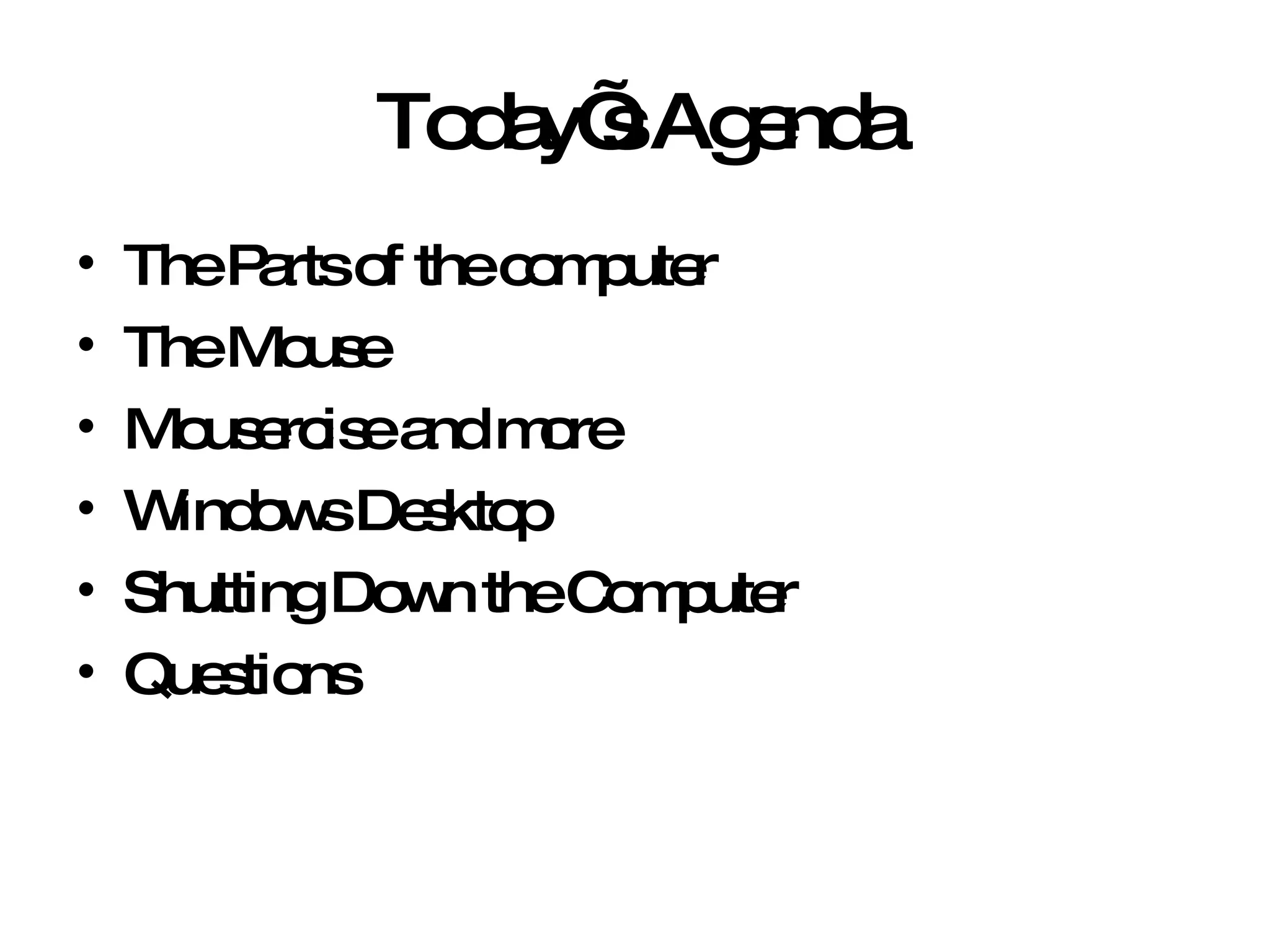 Today’s Agenda The Parts of the computer The Mouse Mousercise and more Windows Desktop Shutting Down the Computer Questions 