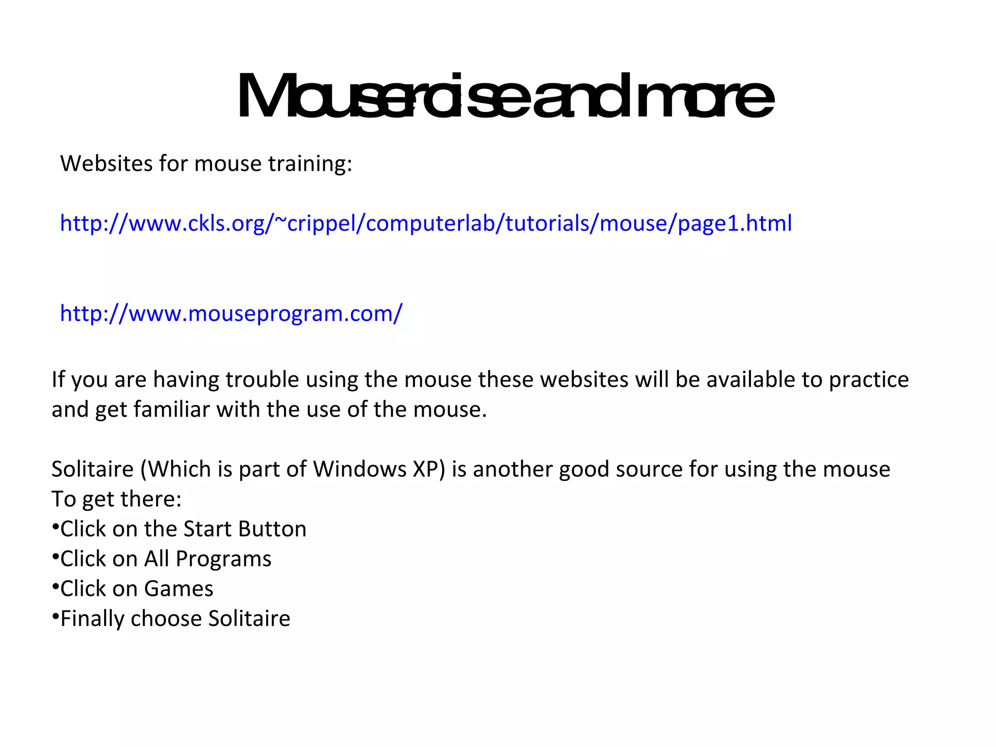 Mousercise and more Websites for mouse training: http://www.ckls.org/~crippel/computerlab/tutorials/mouse/page1.html http://www.mouseprogram.com/ If you are having trouble using the mouse these websites will be available to practice and get familiar with the use of the mouse. Solitaire (Which is part of Windows XP) is another good source for using the mouse To get there: Click on the Start Button Click on All Programs Click on Games Finally choose Solitaire 