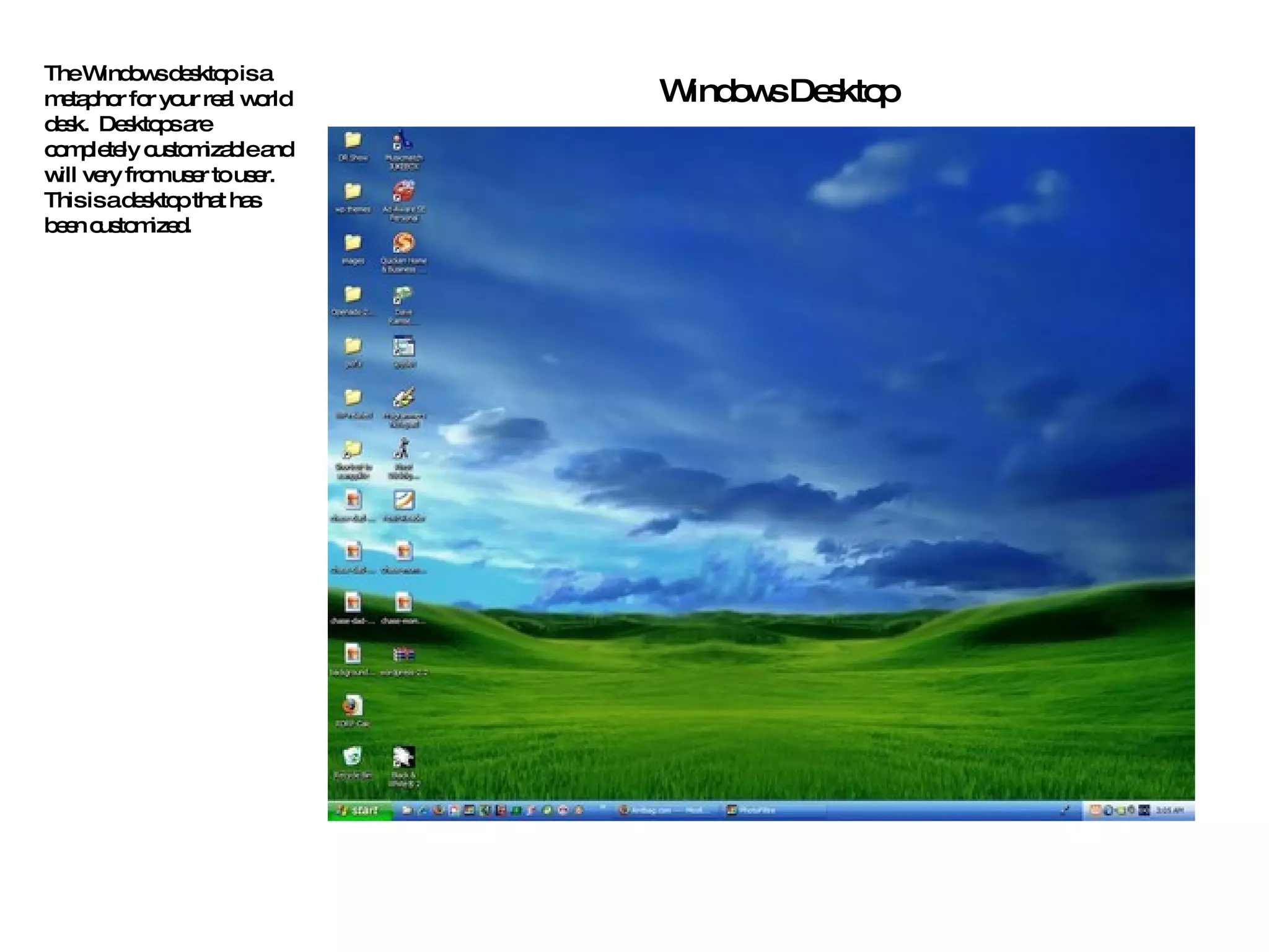 The Windows desktop is a metaphor for your real world desk.  Desktops are completely customizable and will very from user to user. This is a desktop that has been customized. Windows Desktop 