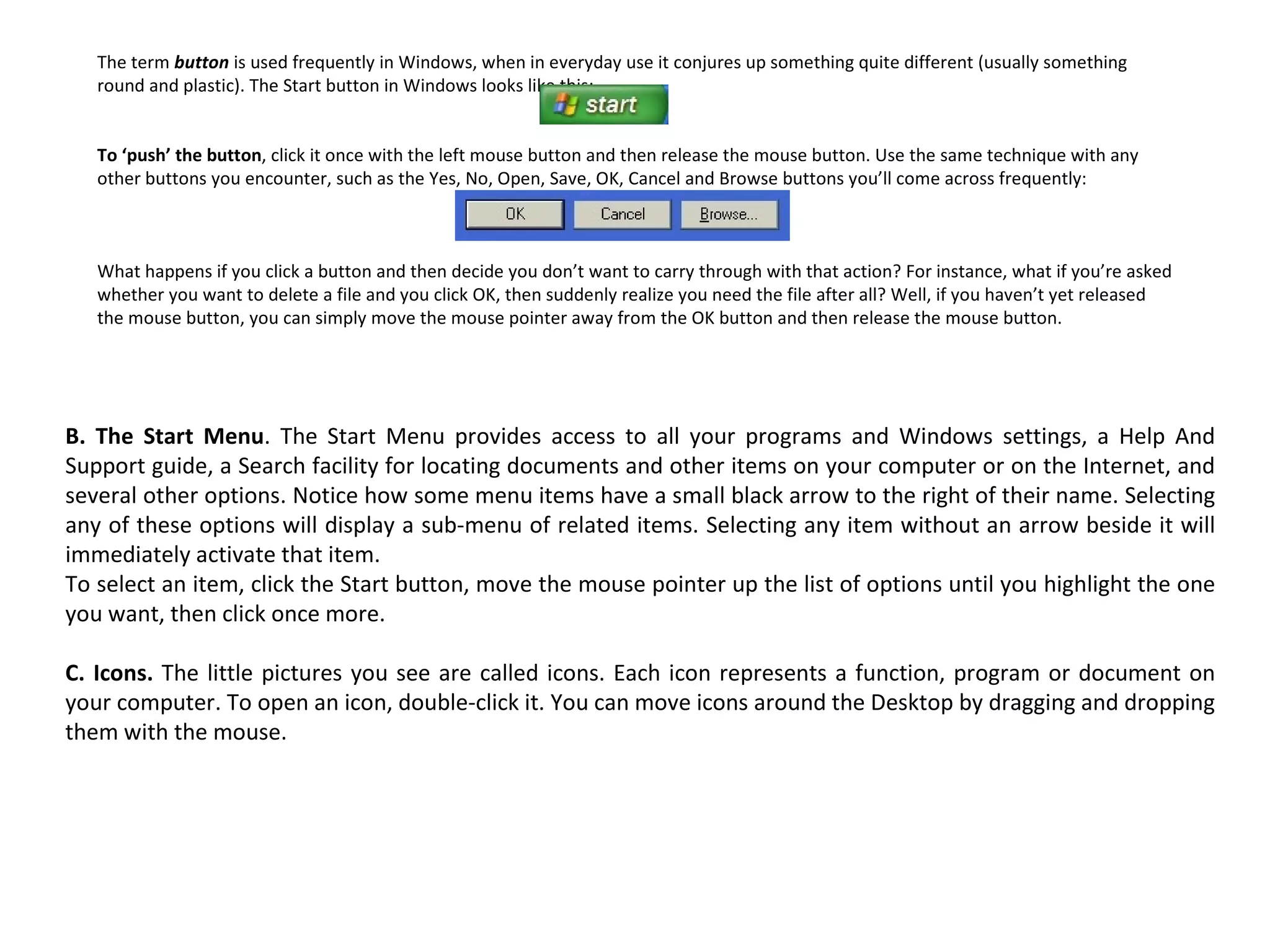 The term  button   is used frequently in Windows, when in everyday use it conjures up something quite different (usually something round and plastic). The Start button in Windows looks like this:  To ‘push’ the button , click it once with the left mouse button and then release the mouse button. Use the same technique with any other buttons you encounter, such as the Yes, No, Open, Save, OK, Cancel and Browse buttons you’ll come across frequently:  What happens if you click a button and then decide you don’t want to carry through with that action? For instance, what if you’re asked whether you want to delete a file and you click OK, then suddenly realize you need the file after all? Well, if you haven’t yet released the mouse button, you can simply move the mouse pointer away from the OK button and then release the mouse button. B. The Start Menu . The Start Menu provides access to all your programs and Windows settings, a Help And Support guide, a Search facility for locating documents and other items on your computer or on the Internet, and several other options. Notice how some menu items have a small black arrow to the right of their name. Selecting any of these options will display a sub-menu of related items. Selecting any item without an arrow beside it will immediately activate that item. To select an item, click the Start button, move the mouse pointer up the list of options until you highlight the one you want, then click once more. C. Icons.  The little pictures you see are called icons. Each icon represents a function, program or document on your computer. To open an icon, double-click it. You can move icons around the Desktop by dragging and dropping them with the mouse. 