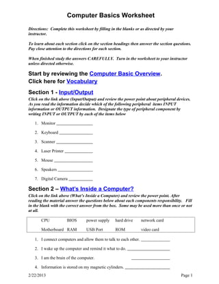 Computer Basics Worksheet 
Directions: Complete this worksheet by filling in the blanks or as directed by your 
instructor. 
To learn about each section click on the section headings then answer the section questions. 
Pay close attention to the directions for each section. 
When finished study the answers CAREFULLY. Turn in the worksheet to your instructor 
unless directed otherwise. 
Start by reviewing the Computer Basic Overview. 
Click here for Vocabulary 
Section 1 - Input/Output 
Click on the link above (Input/Output) and review the power point about peripheral devices. 
As you read the information decide which of the following peripheral items INPUT 
information or OUTPUT information. Designate the type of peripheral component by 
writing INPUT or OUTPUT by each of the items below 
1. Monitor 
2. Keyboard 
3. Scanner 
4. Laser Printer 
5. Mouse 
6. Speakers 
7. Digital Camera 
Section 2 – What’s Inside a Computer? 
Click on the link above (What’s Inside a Computer) and review the power point. After 
reading the material answer the questions below about each components responsibility. Fill 
in the blank with the correct answer from the box. Some may be used more than once or not 
at all. 
CPU BIOS power supply hard drive network card 
Motherboard RAM USB Port ROM video card 
1. I connect computers and allow them to talk to each other. 
2. I wake up the computer and remind it what to do. 
3. I am the brain of the computer. 
4. Information is stored on my magnetic cylinders. 
2/22/2013 Page 1 
 