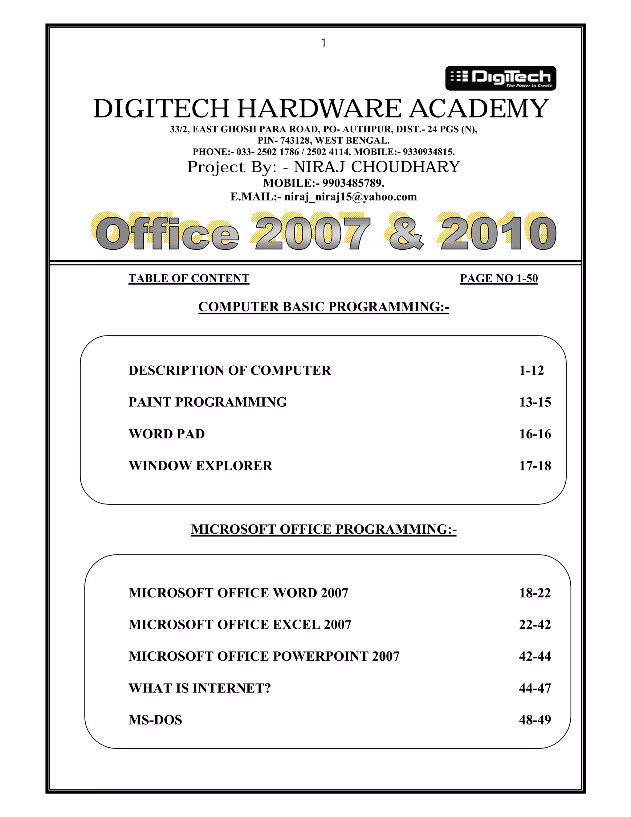 1
DIGITECH HARDWARE ACADEMY
33/2, EAST GHOSH PARA ROAD, PO- AUTHPUR, DIST.- 24 PGS (N),
PIN- 743128, WEST BENGAL.
PHONE:- 033- 2502 1786 / 2502 4114. MOBILE:- 9330934815.
Project By: - NIRAJ CHOUDHARY
MOBILE:- 9903485789.
E.MAIL:- niraj_niraj15@yahoo.com
TABLE OF CONTENT PAGE NO 1-50
COMPUTER BASIC PROGRAMMING:-
DESCRIPTION OF COMPUTER 1-12
PAINT PROGRAMMING 13-15
WORD PAD 16-16
WINDOW EXPLORER 17-18
MICROSOFT OFFICE PROGRAMMING:-
MICROSOFT OFFICE WORD 2007 18-22
MICROSOFT OFFICE EXCEL 2007 22-42
MICROSOFT OFFICE POWERPOINT 2007 42-44
WHAT IS INTERNET? 44-47
MS-DOS 48-49
 