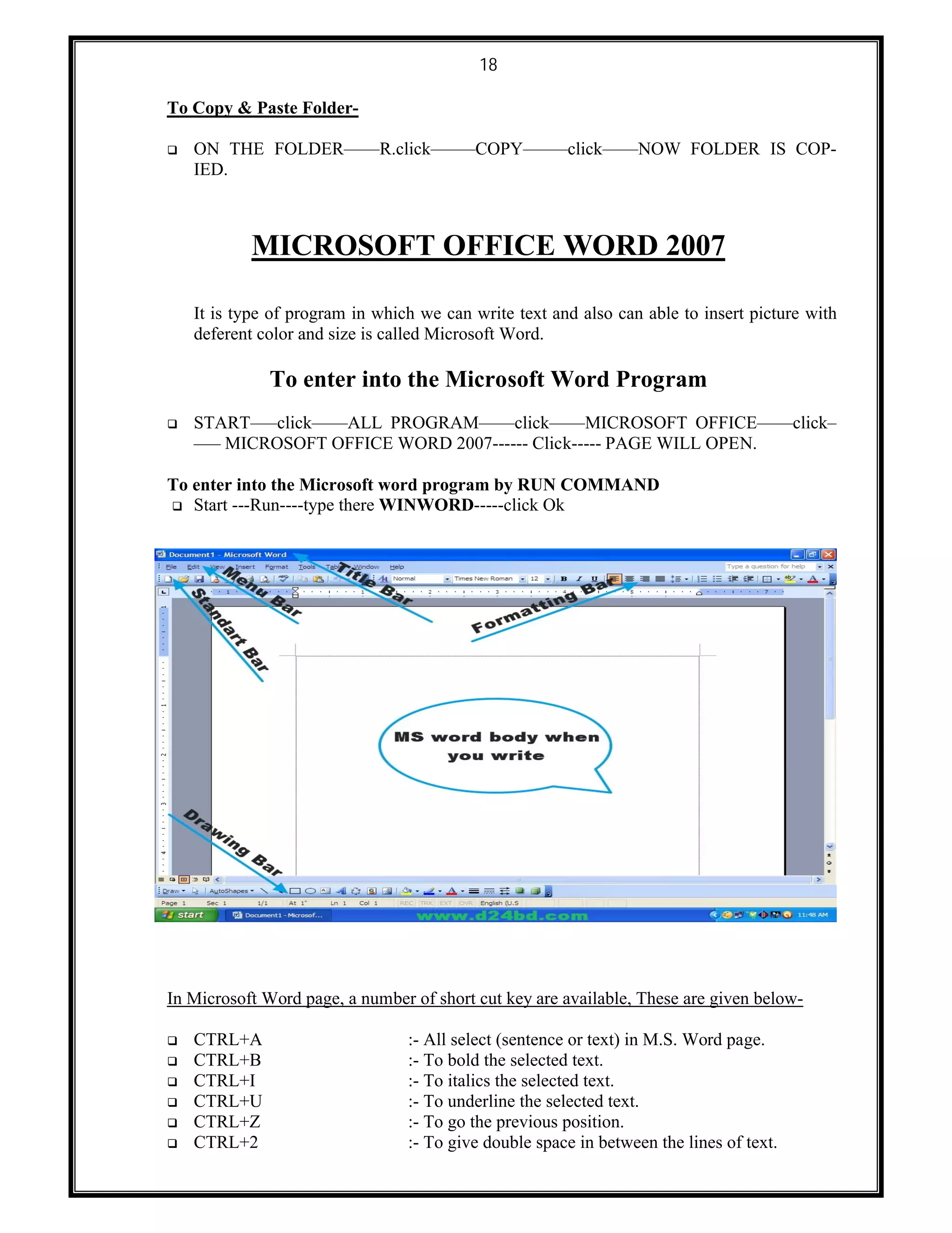 18
To Copy & Paste Folder-
 ON THE FOLDER––––R.click–––––COPY–––––click––––NOW FOLDER IS COP-
IED.
MICROSOFT OFFICE WORD 2007
It is type of program in which we can write text and also can able to insert picture with
deferent color and size is called Microsoft Word.
To enter into the Microsoft Word Program
 START–––click––––ALL PROGRAM––––click––––MICROSOFT OFFICE––––click–
––– MICROSOFT OFFICE WORD 2007------ Click----- PAGE WILL OPEN.
To enter into the Microsoft word program by RUN COMMAND
 Start ---Run----type there WINWORD-----click Ok
In Microsoft Word page, a number of short cut key are available, These are given below-
 CTRL+A :- All select (sentence or text) in M.S. Word page.
 CTRL+B :- To bold the selected text.
 CTRL+I :- To italics the selected text.
 CTRL+U :- To underline the selected text.
 CTRL+Z :- To go the previous position.
 CTRL+2 :- To give double space in between the lines of text.
 