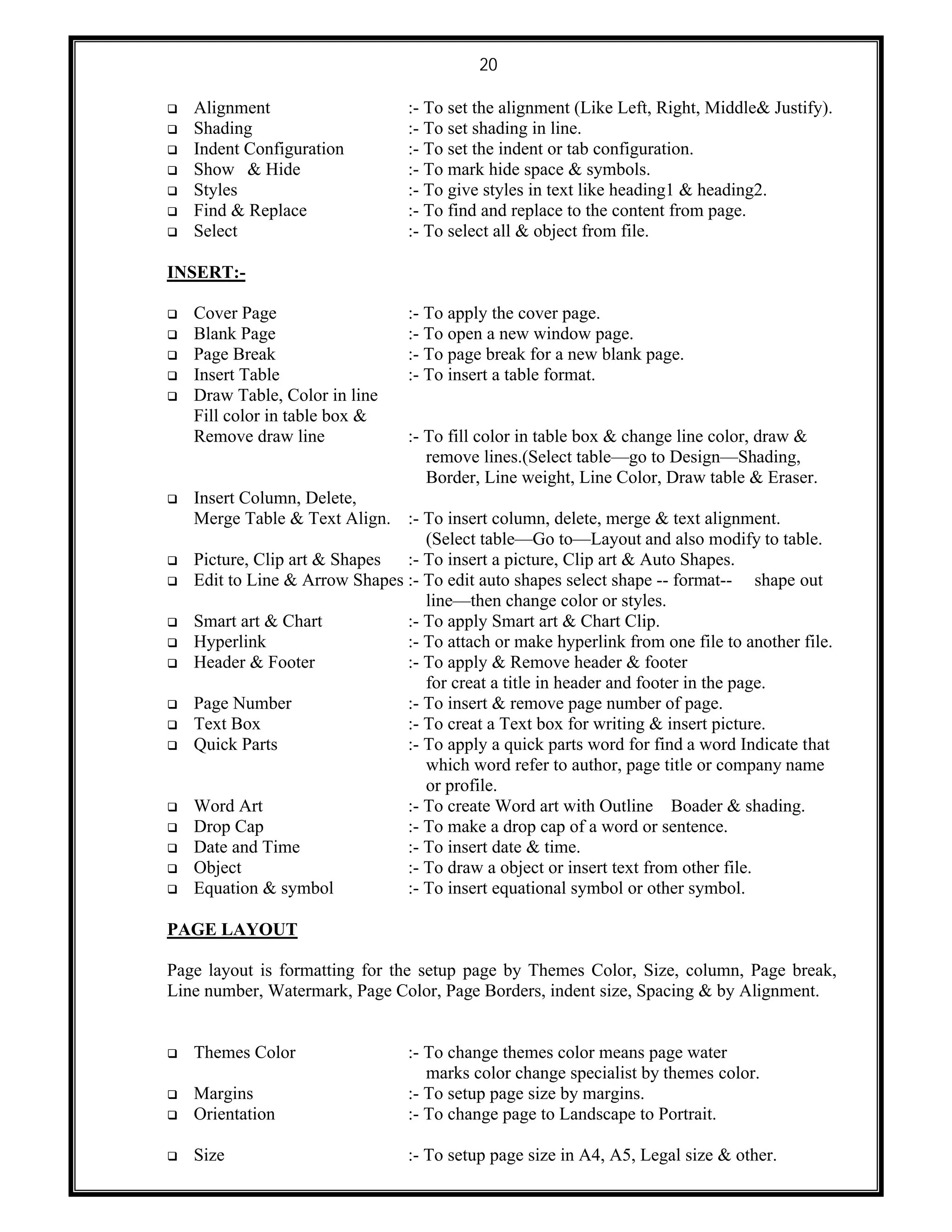 20
 Alignment :- To set the alignment (Like Left, Right, Middle& Justify).
 Shading :- To set shading in line.
 Indent Configuration :- To set the indent or tab configuration.
 Show & Hide :- To mark hide space & symbols.
 Styles :- To give styles in text like heading1 & heading2.
 Find & Replace :- To find and replace to the content from page.
 Select :- To select all & object from file.
INSERT:-
 Cover Page :- To apply the cover page.
 Blank Page :- To open a new window page.
 Page Break :- To page break for a new blank page.
 Insert Table :- To insert a table format.
 Draw Table, Color in line
Fill color in table box &
Remove draw line :- To fill color in table box & change line color, draw &
remove lines.(Select table—go to Design—Shading,
Border, Line weight, Line Color, Draw table & Eraser.
 Insert Column, Delete,
Merge Table & Text Align. :- To insert column, delete, merge & text alignment.
(Select table—Go to—Layout and also modify to table.
 Picture, Clip art & Shapes :- To insert a picture, Clip art & Auto Shapes.
 Edit to Line & Arrow Shapes :- To edit auto shapes select shape -- format-- shape out
line—then change color or styles.
 Smart art & Chart :- To apply Smart art & Chart Clip.
 Hyperlink :- To attach or make hyperlink from one file to another file.
 Header & Footer :- To apply & Remove header & footer
for creat a title in header and footer in the page.
 Page Number :- To insert & remove page number of page.
 Text Box :- To creat a Text box for writing & insert picture.
 Quick Parts :- To apply a quick parts word for find a word Indicate that
which word refer to author, page title or company name
or profile.
 Word Art :- To create Word art with Outline Boader & shading.
 Drop Cap :- To make a drop cap of a word or sentence.
 Date and Time :- To insert date & time.
 Object :- To draw a object or insert text from other file.
 Equation & symbol :- To insert equational symbol or other symbol.
PAGE LAYOUT
Page layout is formatting for the setup page by Themes Color, Size, column, Page break,
Line number, Watermark, Page Color, Page Borders, indent size, Spacing & by Alignment.
 Themes Color :- To change themes color means page water
marks color change specialist by themes color.
 Margins :- To setup page size by margins.
 Orientation :- To change page to Landscape to Portrait.
 Size :- To setup page size in A4, A5, Legal size & other.
 
