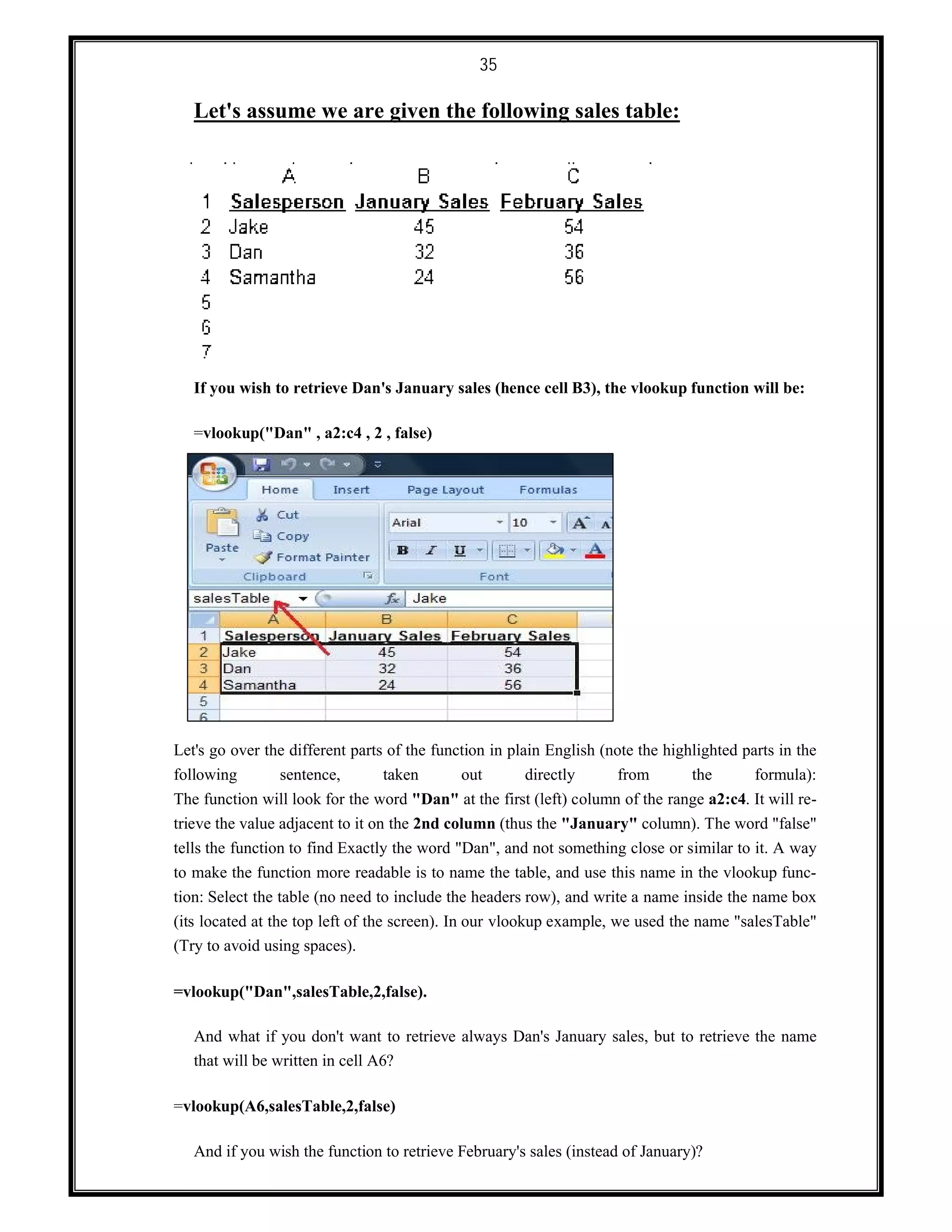 35
Let's assume we are given the following sales table:
If you wish to retrieve Dan's January sales (hence cell B3), the vlookup function will be:
=vlookup("Dan" , a2:c4 , 2 , false)
Let's go over the different parts of the function in plain English (note the highlighted parts in the
following sentence, taken out directly from the formula):
The function will look for the word "Dan" at the first (left) column of the range a2:c4. It will re-
trieve the value adjacent to it on the 2nd column (thus the "January" column). The word "false"
tells the function to find Exactly the word "Dan", and not something close or similar to it. A way
to make the function more readable is to name the table, and use this name in the vlookup func-
tion: Select the table (no need to include the headers row), and write a name inside the name box
(its located at the top left of the screen). In our vlookup example, we used the name "salesTable"
(Try to avoid using spaces).
=vlookup("Dan",salesTable,2,false).
And what if you don't want to retrieve always Dan's January sales, but to retrieve the name
that will be written in cell A6?
=vlookup(A6,salesTable,2,false)
And if you wish the function to retrieve February's sales (instead of January)?
 