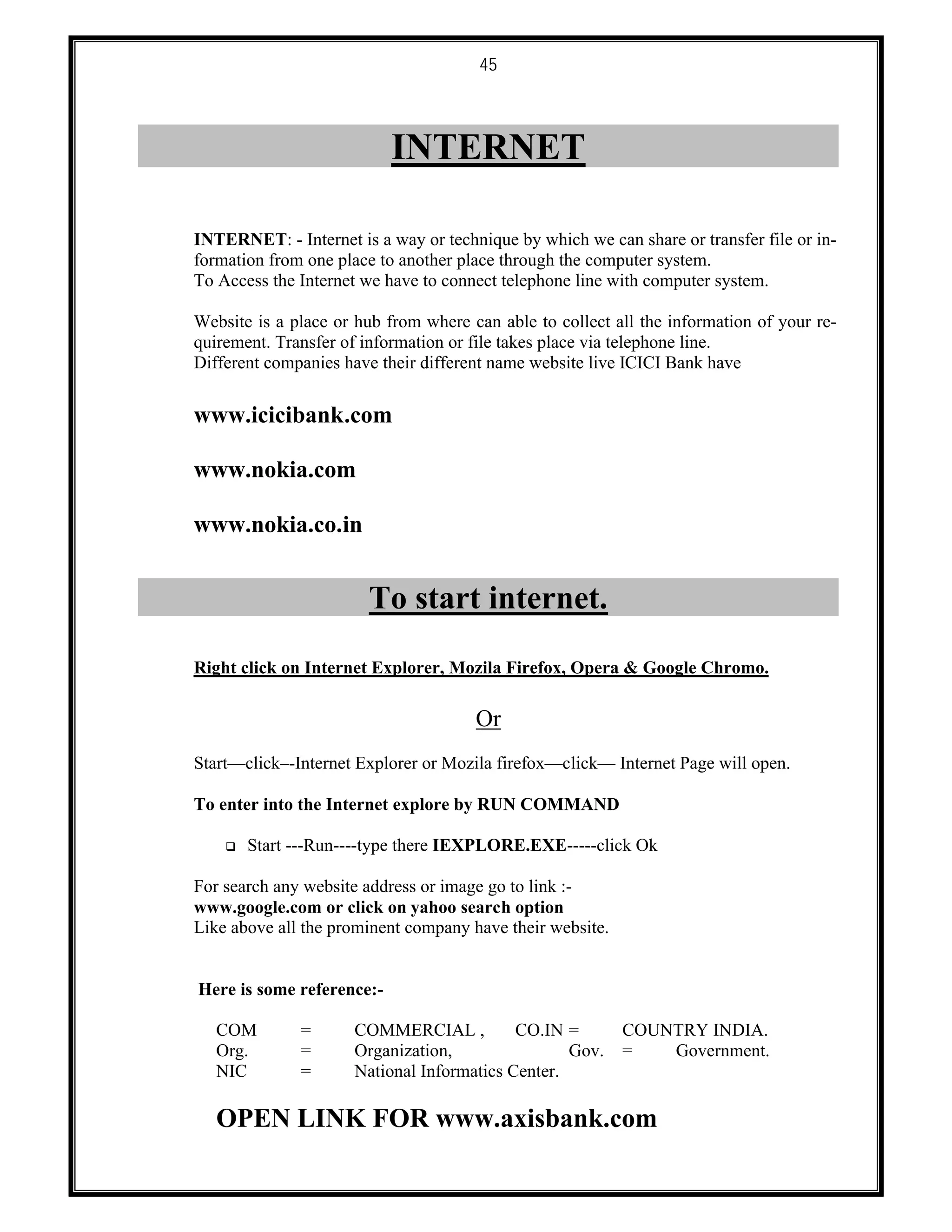 45
INTERNET
INTERNET: - Internet is a way or technique by which we can share or transfer file or in-
formation from one place to another place through the computer system.
To Access the Internet we have to connect telephone line with computer system.
Website is a place or hub from where can able to collect all the information of your re-
quirement. Transfer of information or file takes place via telephone line.
Different companies have their different name website live ICICI Bank have
www.icicibank.com
www.nokia.com
www.nokia.co.in
To start internet.
Right click on Internet Explorer, Mozila Firefox, Opera & Google Chromo.
Or
Start––click–-Internet Explorer or Mozila firefox––click–– Internet Page will open.
To enter into the Internet explore by RUN COMMAND
 Start ---Run----type there IEXPLORE.EXE-----click Ok
For search any website address or image go to link :-
www.google.com or click on yahoo search option
Like above all the prominent company have their website.
Here is some reference:-
COM = COMMERCIAL , CO.IN = COUNTRY INDIA.
Org. = Organization, Gov. = Government.
NIC = National Informatics Center.
OPEN LINK FOR www.axisbank.com
 