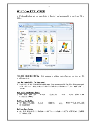 17
WINDOW EXPLORER
In Windows Explorer we can make folder or directory and also can able to search any file or
folder.
FOLDER OR DIRECTORY :- It is a storing or holding place where we can store any file
or subfolder in it.
How To Make Folder Or Directory-
 Right click in any drive and click on open. Now you entered in the drive. Here you again
–––R.click–––– -FOLDER––––click–––––NEW–––––click––––YOUR FOLDER IS
MADE.
To Change The Folder Name-
 ON THE FOLDER––––R.click–––––RENAME–––––click––––NOW YOU CAN
CHANGE NAME
To Delete The Folder-
 ON THE FOLDER––––R.click–––––DELETE–––––click––––NOW YOUR FOLDER
IS DELETED.
To Enter Into Folder
 ON THE FOLDER––––R.click–––––OPEN–––––click––––NOW YOU CAN ENTER
INTO FOLDER.
 
