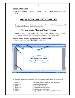 18
To Copy & Paste Folder-
 ON THE FOLDER––––R.click–––––COPY–––––click––––NOW FOLDER IS COP-
IED.
MICROSOFT OFFICE WORD 2007
It is type of program in which we can write text and also can able to insert picture with
deferent color and size is called Microsoft Word.
To enter into the Microsoft Word Program
 START–––click––––ALL PROGRAM––––click––––MICROSOFT OFFICE––––click–
––– MICROSOFT OFFICE WORD 2007------ Click----- PAGE WILL OPEN.
To enter into the Microsoft word program by RUN COMMAND
 Start ---Run----type there WINWORD-----click Ok
In Microsoft Word page, a number of short cut key are available, These are given below-
 CTRL+A :- All select (sentence or text) in M.S. Word page.
 CTRL+B :- To bold the selected text.
 CTRL+I :- To italics the selected text.
 CTRL+U :- To underline the selected text.
 CTRL+Z :- To go the previous position.
 CTRL+2 :- To give double space in between the lines of text.
 