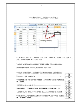 27
TO KNOW TOTAL SALE BY MONTHLY.
= SUMIFS (SELECT SALES COLUMN, SELECT YEAR COLUMN,”=
2001”,SELECTMONTH COLUMN,”=1”).
TO SUM AFTER SQUARE ROOT WITH MORE CELL ADDRESS.
=SUMSQ(Number1, Number2, Number3 & more) Enter.
TO SUM AFTER SQUARE BETWEEN MORE CELL ADDRESSES.
=SUMX2PY2(A1:A3,B1:B3) …………………………………..………>
TO SUM IN IF CONDITION AFTER MATCHING SAME NUMBER
IN ARRAY.
=SUMIF(A1:A10,20,B1:B10)……….……………………….…………>
TO CALCULATE NUMBER OF DAYS BETWEEN TWO DATES.
=AFTER DATE – PREVIOUSE DATE. (Example: 6/20/2013 & 6/8/2013)
TO CALCULATE / OCCURRING MONTH BETWEEN TWO DATES
IN THE SAME YEAR.
2 4
4 8
6 12
2 4
4 8
6 12
20 16
10 20
12 24
14 28
16 32
18 20
20 40
22 8
 