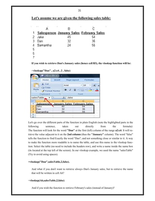 35
Let's assume we are given the following sales table:
If you wish to retrieve Dan's January sales (hence cell B3), the vlookup function will be:
=vlookup("Dan" , a2:c4 , 2 , false)
Let's go over the different parts of the function in plain English (note the highlighted parts in the
following sentence, taken out directly from the formula):
The function will look for the word "Dan" at the first (left) column of the range a2:c4. It will re-
trieve the value adjacent to it on the 2nd column (thus the "January" column). The word "false"
tells the function to find Exactly the word "Dan", and not something close or similar to it. A way
to make the function more readable is to name the table, and use this name in the vlookup func-
tion: Select the table (no need to include the headers row), and write a name inside the name box
(its located at the top left of the screen). In our vlookup example, we used the name "salesTable"
(Try to avoid using spaces).
=vlookup("Dan",salesTable,2,false).
And what if you don't want to retrieve always Dan's January sales, but to retrieve the name
that will be written in cell A6?
=vlookup(A6,salesTable,2,false)
And if you wish the function to retrieve February's sales (instead of January)?
 