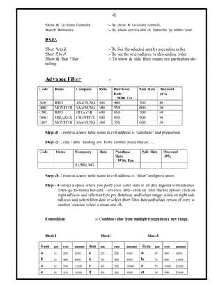40
Show & Evaluate Formula :- To show & Evaluate formula.
Watch Windows :- To Show details of Cell formulas by added user.
DATA
Short A to Z :- To See the selected area by ascending order.
Short Z to A :- To see the selected area by descending order.
Show & Hide Filter :- To show & hide filter means see particulars de-
tailing.
Advance Filter :-
Code Items Company Rate Purchase
Rate
With Tax
Sale Rate Discount
10%
A001 HDD SAMSUNG 400 440 500 40
B002 MONITER SAMSUNG 500 550 600 50
C003 HDD HITAVHI 600 660 700 60
D004 SPEAKER CREATIVE 800 890 900 80
E007 MONITER SAMSUNG 500 550 600 50
Step:-1- Create a Above table name in cell address is “database” and press enter.
Step:-2- Copy Table Heading and Paste another place like as…..
Code Items Company Rate Purchase
Rate
With Tax
Sale Rate Discount
10%
SAMSUNG
Step:-3- Create a Above table name in cell address is “filter” and press enter.
Step:- 4- select a space where you paste your same data in all data register with advance
filter- go to- menu bar-data – advance filter- click on filter the list option- click on
right ref icon and select or type pre database- and select range –click on right side
ref.icon and select filter date or select short filter date and select option of copy to
another location-select a space and ok.
Consolidate :- Combine value from multiple ranges into a new range.
Sheet-1 Sheet-2 Sheet-3
item qnt rate amount item qnt rate amount item qnt rate amount
a 10 200 2000 a 20 200 4000 a 30 400 6000
b 20 400 8000 b 30 400 8000 b 50 800 16000
c 30 500 15000 c 40 500 10000 c 70 1000 25000
d 40 450 18000 d 50 450 9000 d 90 900 27000
 
