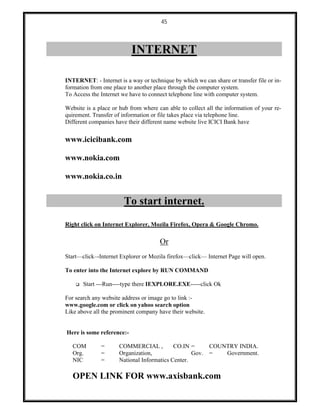 45
INTERNET
INTERNET: - Internet is a way or technique by which we can share or transfer file or in-
formation from one place to another place through the computer system.
To Access the Internet we have to connect telephone line with computer system.
Website is a place or hub from where can able to collect all the information of your re-
quirement. Transfer of information or file takes place via telephone line.
Different companies have their different name website live ICICI Bank have
www.icicibank.com
www.nokia.com
www.nokia.co.in
To start internet.
Right click on Internet Explorer, Mozila Firefox, Opera & Google Chromo.
Or
Start––click–-Internet Explorer or Mozila firefox––click–– Internet Page will open.
To enter into the Internet explore by RUN COMMAND
 Start ---Run----type there IEXPLORE.EXE-----click Ok
For search any website address or image go to link :-
www.google.com or click on yahoo search option
Like above all the prominent company have their website.
Here is some reference:-
COM = COMMERCIAL , CO.IN = COUNTRY INDIA.
Org. = Organization, Gov. = Government.
NIC = National Informatics Center.
OPEN LINK FOR www.axisbank.com
 