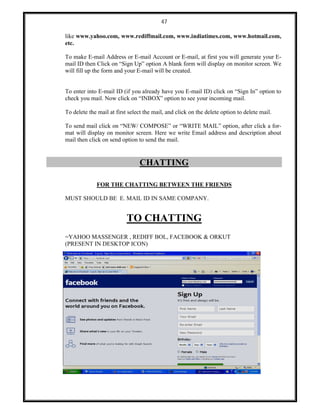 47
like www.yahoo.com, www.rediffmail.com, www.indiatimes.com, www.hotmail.com,
etc.
To make E-mail Address or E-mail Account or E-mail, at first you will generate your E-
mail ID then Click on “Sign Up” option A blank form will display on monitor screen. We
will fill up the form and your E-mail will be created.
To enter into E-mail ID (if you already have you E-mail ID) click on “Sign In” option to
check you mail. Now click on “INBOX” option to see your incoming mail.
To delete the mail at first select the mail, and click on the delete option to delete mail.
To send mail click on “NEW/ COMPOSE” or “WRITE MAIL” option, after click a for-
mat will display on monitor screen. Here we write Email address and description about
mail then click on send option to send the mail.
CHATTING
FOR THE CHATTING BETWEEN THE FRIENDS
MUST SHOULD BE E. MAIL ID IN SAME COMPANY.
TO CHATTING
=YAHOO MASSENGER , REDIFF BOL, FACEBOOK & ORKUT
(PRESENT IN DESKTOP ICON)
 