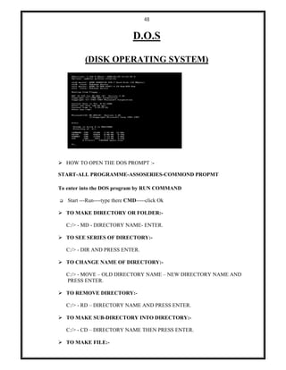 48
D.O.S
(DISK OPERATING SYSTEM)
 HOW TO OPEN THE DOS PROMPT :-
START-ALL PROGRAMME-ASSOSERIES-COMMOND PROPMT
To enter into the DOS program by RUN COMMAND
 Start ---Run----type there CMD-----click Ok
 TO MAKE DIRECTORY OR FOLDER:-
C:/> - MD - DIRECTORY NAME- ENTER.
 TO SEE SERIES OF DIRECTORY:-
C:/> - DIR AND PRESS ENTER.
 TO CHANGE NAME OF DIRECTORY:-
C:/> - MOVE – OLD DIRECTORY NAME – NEW DIRECTORY NAME AND
PRESS ENTER.
 TO REMOVE DIRECTORY:-
C:/> - RD – DIRECTORY NAME AND PRESS ENTER.
 TO MAKE SUB-DIRECTORY INTO DIRECTORY:-
C:/> - CD – DIRECTORY NAME THEN PRESS ENTER.
 TO MAKE FILE:-
 