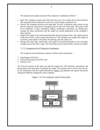 8
The input-process-output concept of the computer is explained as follows—
 Input The computer accepts input data from the user via an input device like keyboard.
The input data can be characters, word, text, sound, images, document, etc.
 Process The computer processes the input data. For this, it performs some actions on the
data by using the instructions or program given by the user of the data. The action could
be an arithmetic or logic calculation, editing, modifying a document, etc. During pro-
cessing, the data, instructions and the output are stored temporarily in the computer’s
main memory.
 Output The output is the result generated after the processing of data. The output may be
in the form of text, sound, image, document, etc. The computer may display the output on
a monitor, send output to the printer for printing, play the output, etc.
 Storage The input data, instructions and output are stored permanently in the secondary
storage devices like disk or tape. The stored data can be retrieved later, whenever needed.
1.7.2. Components of Computer Hardware
The computer system hardware comprises of three main components —
1. Input/Output (I/O) Unit,
2. Central Processing Unit (CPU), and
3. Memory Unit.
The I/O unit consists of the input unit and the output unit. CPU performs calculations and
processing on the input data, to generate the output. The memory unit is used to store the da-
ta, the instructions and the output information. Figure 1.14 illustrates the typical interaction
among the different components of the computer.
Figure 1.14. The computer system interaction
 