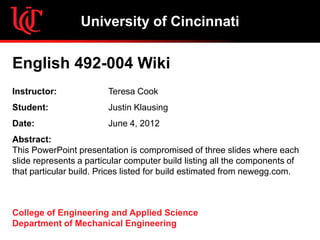 University of Cincinnati

English 492-004 Wiki
Instructor:             Teresa Cook
Student:                Justin Klausing
Date:                   June 4, 2012
Abstract:
This PowerPoint presentation is compromised of three slides where each
slide represents a particular computer build listing all the components of
that particular build. Prices listed for build estimated from newegg.com.



College of Engineering and Applied Science
Department of Mechanical Engineering
 