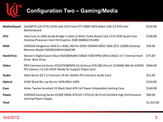 Configuration Two – Gaming/Media

Motherboard   GIGABYTE GA-Z77X-UD3H LGA 1155 Intel Z77 HDMI SATA 6Gb/s USB 3.0 ATX Intel              $150.00
              Motherboard
CPU           Intel Core i5-2400 Sandy Bridge 3.1GHz (3.4GHz Turbo Boost) LGA 1155 95W Quad-Core      $190.00
              Desktop Processor Intel HD Graphics 2000 BX80623I52400
RAM           CORSAIR Vengeance 8GB (2 x 4GB) 240-Pin DDR3 SDRAM DDR3 1866 (PC3 15000) Desktop        $58.00
              Memory Model CMZ8GX3M2A1866C9R
Hard Drive    Western Digital Caviar Blue WD5000AAKX 500GB 7200 RPM SATA 6.0Gb/s 3.5" Internal Hard   $75.00
              Drive -Bare Drive
Video         PNY Commercial Series VCGGTX580XPB-CG GeForce GTX 580 (Fermi) 1536MB 384-bit GDDR5 $440.00
              PCI Express 2.0 x16 HDCP Ready SLI Support Video Card
Audio         ASUS Xonar DS 7.1 Channels 24-bit 192KHz PCI Interface Audio Card                       $51.00

Optical       SONY Black Blu-ray Burner SATA BWU-500S                                                 $110.00

Case          Antec Twelve Hundred V3 Black Steel ATX Full Tower Unbeatable Gaming Case               $160.00

Power         CORSAIR Gaming Series GS500 500W ATX12V / EPS12V 80 PLUS Certified High Performance     $80.00
              Gaming Power Supply
Total                                                                                                 $1,314.00



6/4/2012                                                                                                    3
 