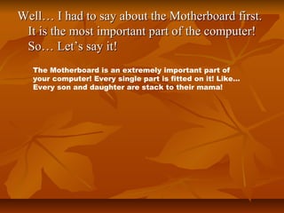 Well… I had to say about the Motherboard first.
It is the most important part of the computer!
So… Let’s say it!
The Motherboard is an extremely important part of
your computer! Every single part is fitted on it! Like…
Every son and daughter are stack to their mama!

 