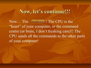 Now, let’s continue!!!
Now… The
! The CPU is the
“heart” of your computer, or the command
centre (or brain, I don’t freaking care)!! The
CPU sends all the commands to the other parts
of your computer!

 